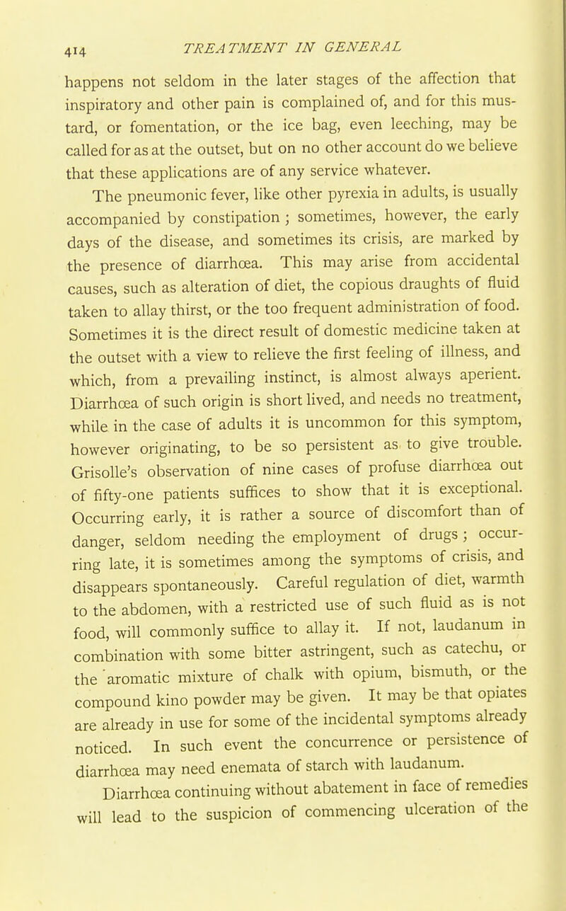 happens not seldom in the later stages of the affection that inspiratory and other pain is complained of, and for this mus- tard, or fomentation, or the ice bag, even leeching, may be called for as at the outset, but on no other account do we believe that these applications are of any service whatever. The pneumonic fever, like other pyrexia in adults, is usually accompanied by constipation ; sometimes, however, the early days of the disease, and sometimes its crisis, are marked by the presence of diarrhoea. This may arise from accidental causes, such as alteration of diet, the copious draughts of fluid taken to allay thirst, or the too frequent administration of food. Sometimes it is the direct result of domestic medicine taken at the outset with a view to relieve the first feeling of illness, and which, from a prevailing instinct, is almost always aperient. Diarrhoea of such origin is short lived, and needs no treatment, while in the case of adults it is uncommon for this symptom, however originating, to be so persistent as to give trouble. GrisoUe's observation of nine cases of profuse diarrhoea out of fifty-one patients suffices to show that it is exceptional. Occurring early, it is rather a source of discomfort than of danger, seldom needing the employment of drugs ; occur- ring late, it is sometimes among the symptoms of crisis, and disappears spontaneously. Careful regulation of diet, warmth to the abdomen, with a restricted use of such fluid as is not food, will commonly suffice to allay it. If not, laudanum in combination with some bitter astringent, such as catechu, or the aromatic mixture of chalk with opium, bismuth, or the compound kino powder may be given. It may be that opiates are already in use for some of the incidental symptoms already noticed. In such event the concurrence or persistence of diarrhoea may need enemata of starch with laudanum. Diarrhoea continuing without abatement in face of remedies will lead to the suspicion of commencing ulceration of the