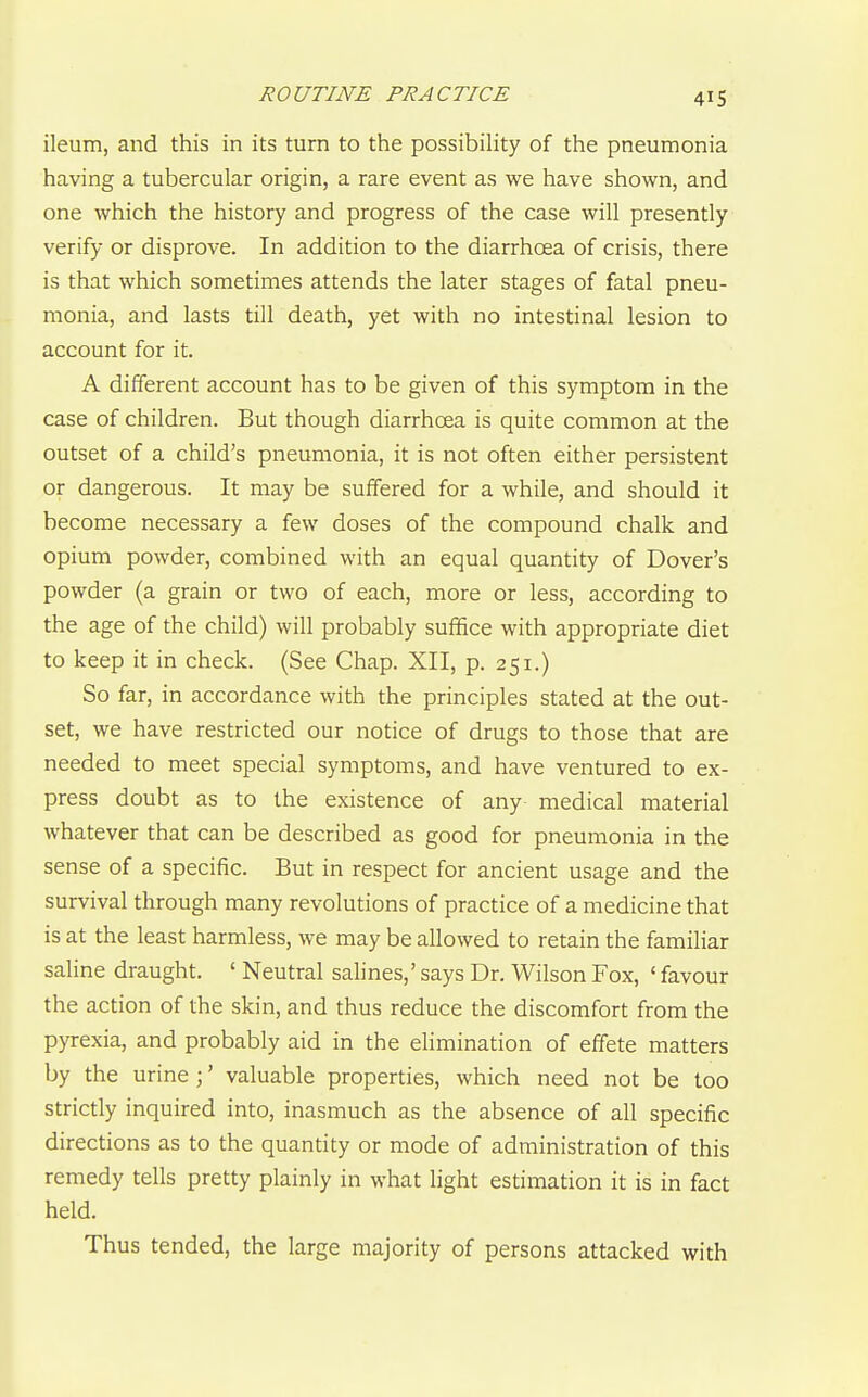 ROUTINE PRACTICE 41S ileum, and this in its turn to the possibihty of the pneumonia having a tubercular origin, a rare event as we have shown, and one which the history and progress of the case will presently verify or disprove. In addition to the diarrhcea of crisis, there is that which sometimes attends the later stages of fatal pneu- monia, and lasts till death, yet with no intestinal lesion to account for it. A different account has to be given of this symptom in the case of children. But though diarrhoea is quite common at the outset of a child's pneumonia, it is not often either persistent or dangerous. It may be suffered for a while, and should it become necessary a few doses of the compound chalk and opium powder, combined with an equal quantity of Dover's powder (a grain or two of each, more or less, according to the age of the child) will probably suffice with appropriate diet to keep it in check. (See Chap. XII, p. 251.) So far, in accordance with the principles stated at the out- set, we have restricted our notice of drugs to those that are needed to meet special symptoms, and have ventured to ex- press doubt as to the existence of any medical material whatever that can be described as good for pneumonia in the sense of a specific. But in respect for ancient usage and the survival through many revolutions of practice of a medicine that is at the least harmless, we may be allowed to retain the familiar saline draught. ' Neutral salines,' says Dr. Wilson Fox, ' favour the action of the skin, and thus reduce the discomfort from the pyrexia, and probably aid in the elimination of effete matters by the urine;' valuable properties, which need not be too strictly inquired into, inasmuch as the absence of all specific directions as to the quantity or mode of administration of this remedy tells pretty plainly in what light estimation it is in fact held. Thus tended, the large majority of persons attacked with