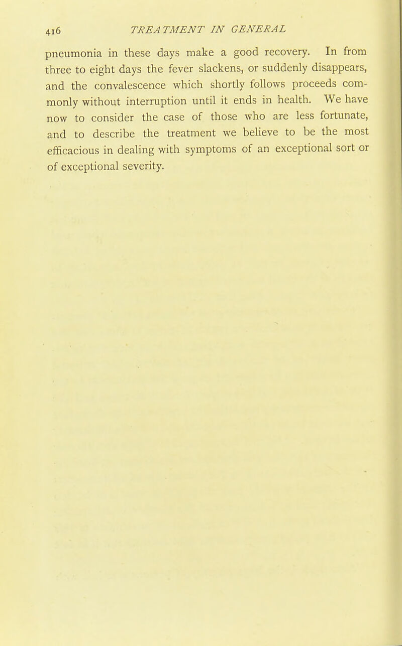 pneumonia in these days make a good recovery. In from three to eight days the fever slackens, or suddenly disappears, and the convalescence which shortly follows proceeds com- monly without interruption until it ends in health. We have now to consider the case of those who are less fortunate, and to describe the treatment we believe to be the most efficacious in dealing with symptoms of an exceptional sort or of exceptional severity.