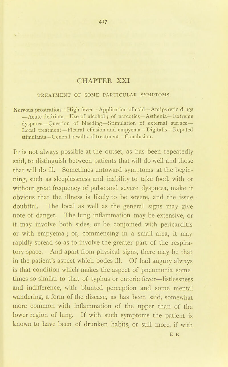 CHAPTER XXI TREATMENT OF SOME PARTICULAR SYMPTOMS Nervous prostration—High fever—Application of cold—Antipyretic drugs —Acute delirium—Use of alcohol; of narcotics—Asthenia— Extreme dyspnoea—Question of bleeding—Stimulation of external surface- Local treatment—Pleural effusion and empyema—Digitalis—Reputed stimulants—General results of treatment—Conclusion. It is not always possible at the outset, as has been repeatedly said, to distinguish between patients that will do well and those that will do ill. Sometimes untoward symptoms at the begin- ning, such as sleeplessness and inability to take food, with or without great frequency of pulse and severe dyspnoea, make it obvious that the illness is likely to be severe, and the issue doubtful. The local as well as the general signs may give note of danger. The lung inflammation may be extensive, or it may involve both sides, or be conjoined with pericarditis or with empyema ; or, commencing in a small area, it may rapidly spread so as to involve the greater part of the respira- tory space. And apart from physical signs, there may be that in the patient's aspect which bodes ill. Of bad augury always is that condition which makes the aspect of pneumonia some- times so similar to that of typhus or enteric fever—listlessness and indifference, with blunted perception and some mental wandering, a form of the disease, as has been said, somewhat more common with inflammation of the upper than of the lower region of lung. If with such symptoms the patient is known to have been of drunken habits, or still more, if with £ K