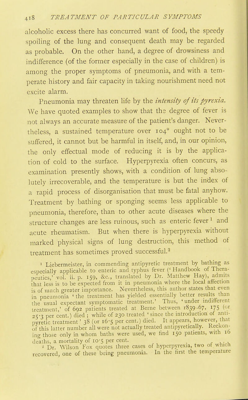 alcoholic excess there has concurred want of food, the speedy spoiling of the lung and consequent death may be regarded as probable. On the other hand, a degree of drowsiness and indifference (of the former especially in the case of children) is among the proper symptoms of pneumonia, and with a tem- perate history and fair capacity in taking nourishment need not excite alarm. Pneumonia may threaten life by the intensity of its pyrexia. AVe have quoted examples to show that the degree of fever is not always an accurate measure of the patient's danger. Never- theless, a sustained temperature over 104° ought not to be suffered, it cannot but be harmful in itself, and, in our opinion, the only effectual mode of reducing it is by the applica- tion of cold to the surface. Hyperpyrexia often concurs, as examination presently shows, with a condition of lung abso- lutely irrecoverable, and the temperature is but the index of a rapid process of disorganisation that must be fatal anyhow. Treatment by bathing or sponging seems less applicable to pneumonia, therefore, than to other acute diseases where the structure changes are less ruinous, such as enteric fever ^ and acute rheumatism. But when there is hyperpyrexia without marked physical signs of lung destruction, this method of treatment has sometimes proved successful.^ I Liebermeister, in commending antipyretic treatment by bathing as especially applicable to enteric and typhus fever (' Handbook of Thera- peutics,' vol. ii. p. 159, &c., translated by Dr. Matthew Hay), admits that less is to be expected from it in pneumonia where the local affection is of much greater importance. Nevertheless, this author states that even in pneumonia ' the treatment has yielded essentially better results than the usual expectant symptomatic treatment.' Thus, 'under indifferent treatment,' of 692 patients treated at Berne between r839-67, 175 (.>■ 25-3 per cent.) died ; while of 230 treated ' since the introduction of anti- pyretic treatment' 38 (or 16-5 per cent.) died. It appears, however, that of this latter number all were not actually treated antipyretically. Reckon- ing those only in whom baths were used, we find 150 patients, with ib deaths, a mortality of 10-5 per cent. . r v.- 1 ■! Dr. Wilson Fox quotes three cases of hyperpyrexia, two ot wtncn recovered, one of these being pneumonia. In the first the temperature