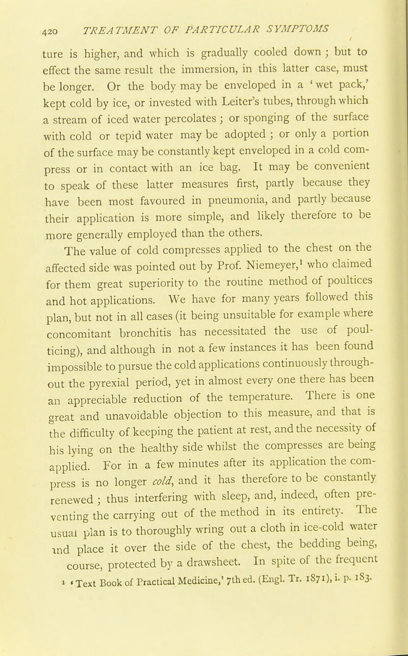 ture is higher, and which is gradually cooled down j but to effect the same result the immersion, in this latter case, must be longer. Or the body may be enveloped in a ' wet pack,' kept cold by ice, or invested with Leitcr's tubes, through which a stream of iced water percolates ; or sponging of the surface with cold or tepid water may be adopted \ or only a portion of the surface may be constantly kept enveloped in a cold com- press or in contact with an ice bag. It may be convenient to speak of these latter measures first, partly because they have been most favoured in pneumonia, and partly because their application is more simple, and likely therefore to be more generally employed than the others. The value of cold compresses applied to the chest on the affected side was pointed out by Prof. Niemeyer,' who claimed for them great superiority to the routine method of poultices and hot applications. We have for many years followed this plan, but not in all cases (it being unsuitable for example where concomitant bronchitis has necessitated the use of poul- ticing), and although in not a few instances it has been found impossible to pursue the cold appHcations continuously through- out the pyrexial period, yet in almost every one there has been an appreciable reduction of the temperature. There is one great and unavoidable objection to this measure, and that is the difficulty of keeping the patient at rest, and the necessity of his lying on the healthy side whilst the compresses are being applied. For in a few minutes after its application the com- press is no longer cold, and it has therefore to be constantly renewed ; thus interfering with sleep, and, indeed, often pre- venting the carrying out of the method in its entirety. The usual plan is to thoroughly wring out a cloth in ice-cold water ind place it over the side of the chest, the bedding being, course, protected by a drawsheet. In spite of the frequent I • Text Book of Practical Medicine,' 7th ed. (Engl. Tr. 1871), i- P- 183.