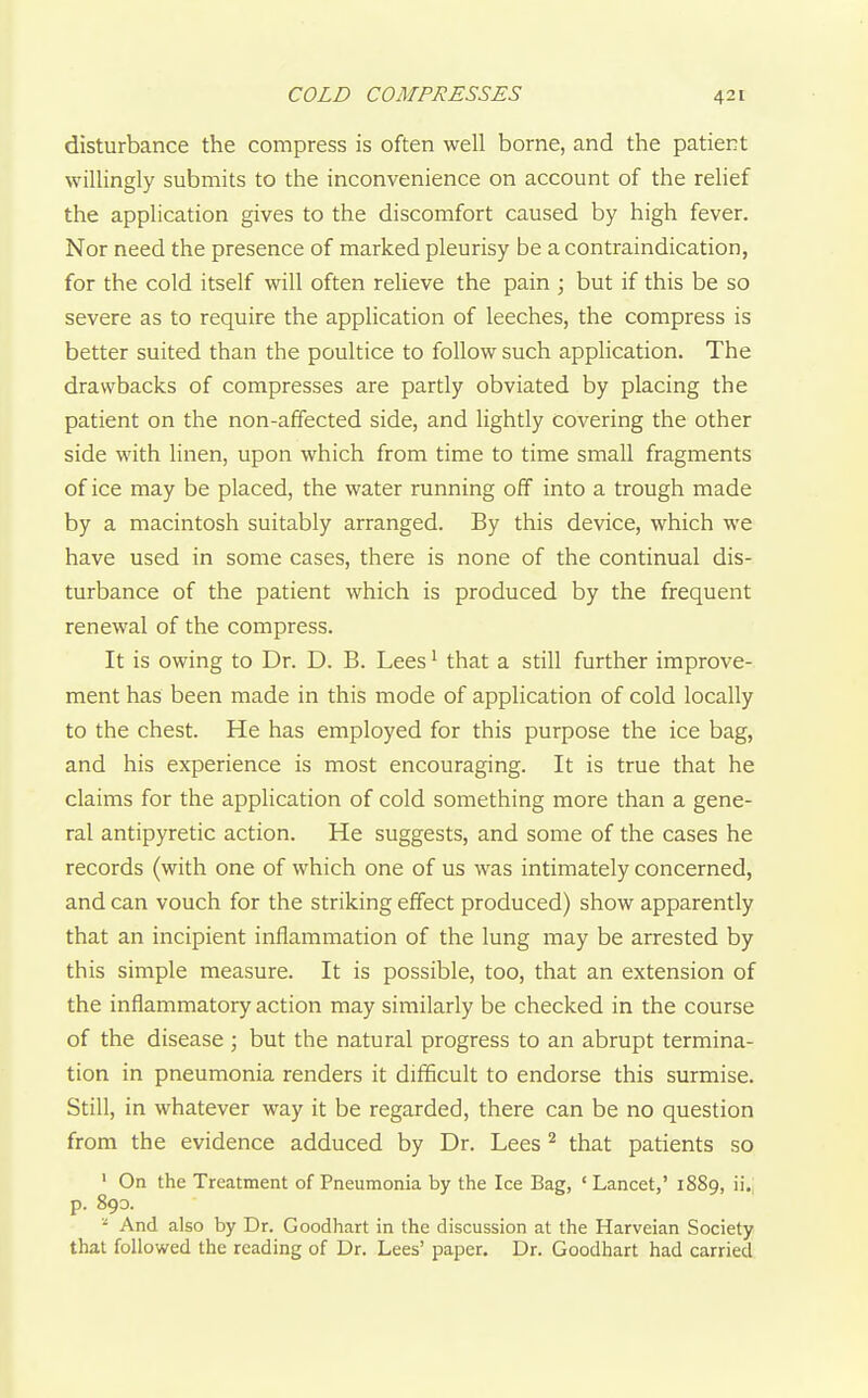 disturbance the compress is often well borne, and the patient willingly submits to the inconvenience on account of the relief the application gives to the discomfort caused by high fever. Nor need the presence of marked pleurisy be a contraindication, for the cold itself will often relieve the pain ; but if this be so severe as to require the application of leeches, the compress is better suited than the poultice to follow such application. The drawbacks of compresses are partly obviated by placing the patient on the non-affected side, and lightly covering the other side with linen, upon which from time to time small fragments of ice may be placed, the water running off into a trough made by a macintosh suitably arranged. By this device, which we have used in some cases, there is none of the continual dis- turbance of the patient which is produced by the frequent renewal of the compress. It is owing to Dr. D. B. Lees' that a still further improve- ment has been made in this mode of application of cold locally to the chest. He has employed for this purpose the ice bag, and his experience is most encouraging. It is true that he claims for the application of cold something more than a gene- ral antipyretic action. He suggests, and some of the cases he records (with one of which one of us was intimately concerned, and can vouch for the striking effect produced) show apparently that an incipient inflammation of the lung may be arrested by this simple measure. It is possible, too, that an extension of the inflammatory action may similarly be checked in the course of the disease ; but the natural progress to an abrupt termina- tion in pneumonia renders it difficult to endorse this surmise. Still, in whatever way it be regarded, there can be no question from the evidence adduced by Dr. Lees that patients so ' On the Treatment of Pneumonia by the Ice Bag, 'Lancet,' 1889, ii. p. 89a And also by Dr. Goodhart in the discussion at the Harveian Society that followed the reading of Dr. Lees' paper. Dr. Goodhart had carried