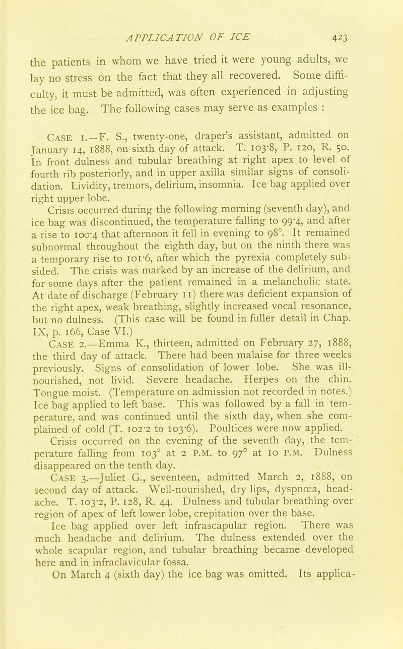 the patients in whom we have tried it were young adults, we lay no stress on the fact that they all recovered. Some diffi- culty, it must be admitted, was often experienced in adjusting the ice bag. The following cases may serve as examples : Case i. —F. S., twenty-one, draper's assistant, admitted on January 14, 1888, on sixdi day of attack. T. 103-8, P. 120, R. 50. In front dulness and tubular breathing at right apex to level of fourth rib posteriorly, and in upper axilla similar signs of consoli- dation. Lividity, tremors, delirium, insomnia. Ice bag applied over right upper lobe. Crisis occurred during the following morning (seventh day), and ice bag was discontinued, the temperature falling to 99-4, and after a rise to 100-4 that afternoon it fell in evening to 98^. It remained subnormal throughout the eighth day, but on the ninth there was a temporary rise to 101-6, after which the pyrexia completely sub- sided. The crisis was marked by an increase of the delirium, and for some days after the patient remained in a melancholic state. At date of discharge (February 11) there was deficient expansion of the right apex, weak breathing, slightly increased vocal resonance, but no dulness. (This case will be found in fuller detail in Chap. IX, p. 166, Case VI.) Case 2.—Emma K., thirteen, admitted on February 27, 1888, the third day of attack. There had been malaise for three weeks previously. Signs of consolidation of lower lobe. She was ill- nourished, not livid. Severe headache. Herpes on the chin. Tongue moist. (Temperature on admission not recorded in notes.) Ice bag applied to left base. This was followed by a fall in tem- perature, and was continued until the sixth day, when she com- plained of cold (T. I02-2 to 103-6). Poultices were now applied. Crisis occurred on the evening of the seventh day, the tem- perature falling from 103° at 2 P.M. to 97° at 10 P.M. Dulness disappeared on the tenth day. Case 3.—Juliet G., seventeen, admitted March 2, 1888, on second day of attack. Well-nourished, dry lips, dyspnoea, head- ache. T. T03-2, P. 128, R. 44. Dulness and tubular breathing over region of apex of left lower lobe, crepitation over the base. Ice bag applied over left infrascapular region. There was much headache and delirium. The dulness extended over the whole scapular region, and tubular breathing became developed here and in infraclavicular fossa. On March 4 (sixth day) the ice bag was omitted. Its applica-