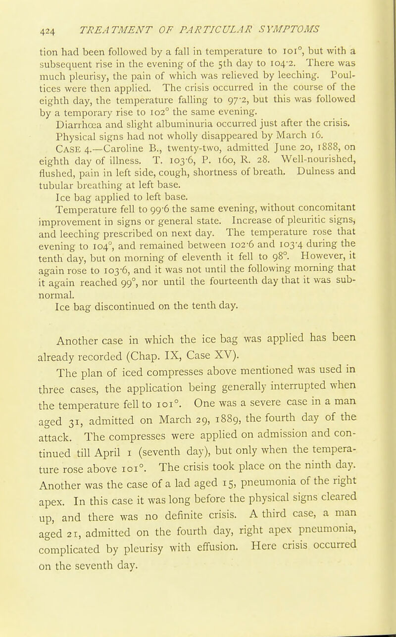 tion had been followed by a fall in temperature to ioi°, but with a subsequent rise in the evening of the 5th day to 104-2. There was much pleurisy, the pain of which was relieved by leeching. Poul- tices were then applied. The crisis occurred in the course of the eighth day, the temperature falling to 97-2, but this was followed by a temporary rise to 102° the same evening. Diarrhoea and slight albuminuria occurred just after the crisis. Physical signs had not wholly disappeared by March 16. Case 4.—Caroline B., twenty-two, admitted June 20, 1888, on eighth day of illness. T. 103-6, P. 160, R. 28. Well-nourished, flushed, pain in left side, cough, shortness of breath. Dulness and tubular breathing at left base. Ice bag applied to left base. Temperature fell to 99-6 the same evening, without concomitant improvement in signs or general state. Increase of pleuritic signs, and leeching prescribed on next day. The temperature rose that evening to 104°, and remained between 102-6 and 103-4 during the tenth day, but on morning of eleventh it fell to 98°. However, it again rose to 103-6, and it was not until the following morning that it again reached 99°, nor until the fourteenth day that it was sub- normal. Ice bag discontinued on the tenth day. Another case in which the ice bag was applied has been already recorded (Chap. IX, Case XV). The plan of iced compresses above mentioned was used in three cases, the application being generally interrupted when the temperature fell to 101°. One was a severe case in a man aged 31, admitted on March 29, 1889, the fourth day of the attack. The compresses were applied on admission and con- tinued till April I (seventh day), but only when the tempera- ture rose above 101°. The crisis took place on the ninth day. Another was the case of a lad aged 15, pneumonia of the right apex. In this case it was long before the physical signs cleared up, and there was no definite crisis. A third case, a man aged 21, admitted on the fourth day, right apex pneumonia, complicated by pleurisy with effusion. Here crisis occurred on the seventh day.