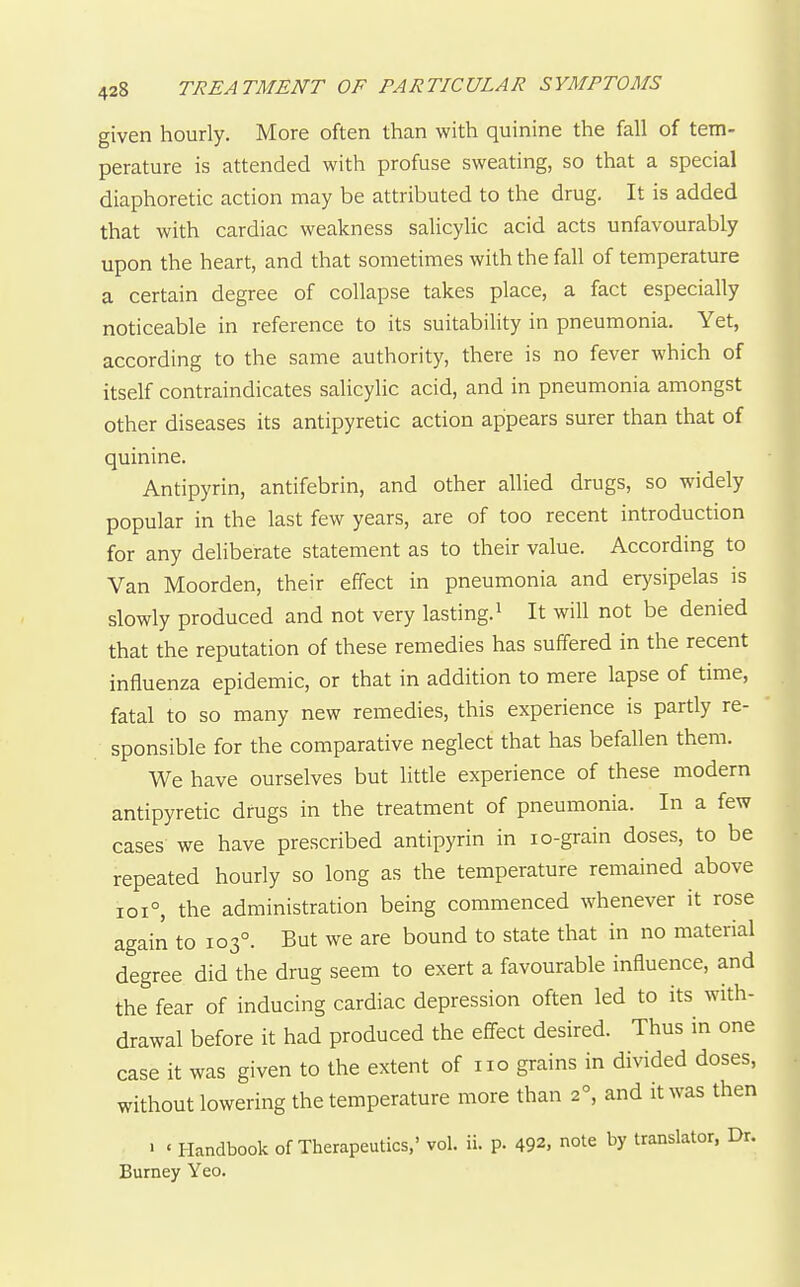 given hourly. More often than with quinine the fall of tem- perature is attended with profuse sweating, so that a special diaphoretic action may be attributed to the drug. It is added that with cardiac weakness salicylic acid acts unfavourably upon the heart, and that sometimes with the fall of temperature a certain degree of collapse takes place, a fact especially noticeable in reference to its suitability in pneumonia. Yet, according to the same authority, there is no fever which of itself contraindicates salicylic acid, and in pneumonia amongst other diseases its antipyretic action appears surer than that of quinine. Antipyrin, antifebrin, and other allied drugs, so widely popular in the last few years, are of too recent introduction for any deliberate statement as to their value. According to Van Moorden, their effect in pneumonia and erysipelas is slowly produced and not very lasting. ^ It will not be denied that the reputation of these remedies has suffered in the recent influenza epidemic, or that in addition to mere lapse of time, fatal to so many new remedies, this experience is partly re- sponsible for the comparative neglect that has befallen them. We have ourselves but little experience of these modern antipyretic drugs in the treatment of pneumonia. In a few cases we have prescribed antipyrin in lo-grain doses, to be repeated hourly so long as the temperature remained above ioi°, the administration being commenced whenever it rose again to 103°. But we are bound to state that in no material degree did the drug seem to exert a favourable influence, and the fear of inducing cardiac depression often led to its with- drawal before it had produced the effect desired. Thus in one case it was given to the extent of no grains in divided doses, without lowering the temperature more than 2, and it was then > ' Handbook of Therapeutics,' vol. ii. p. 492, note by translator, Dr. Burney Yeo.