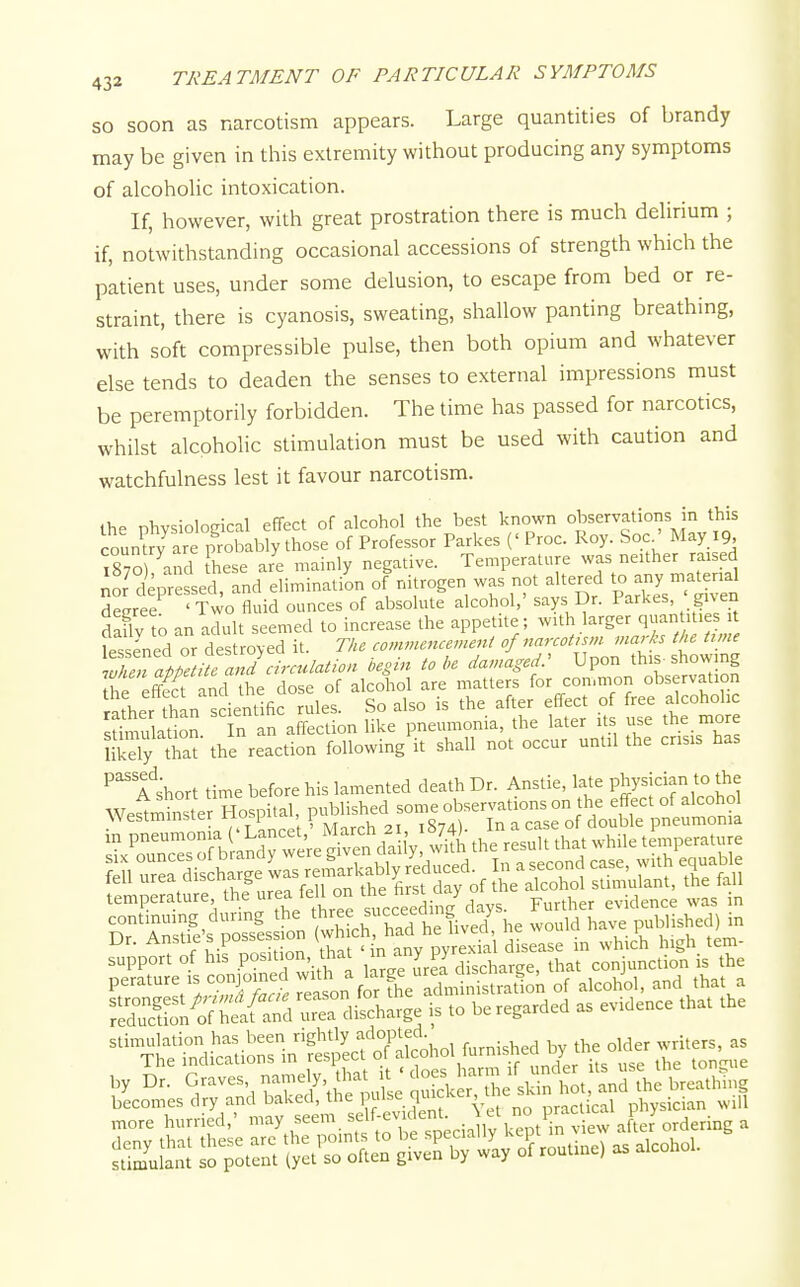 so soon as narcotism appears. Large quantities of brandy may be given in this extremity without producing any symptoms of alcoholic intoxication. If, however, with great prostration there is much delirium ; if, notwithstanding occasional accessions of strength which the patient uses, under some delusion, to escape from bed or re- straint, there is cyanosis, sweating, shallow panting breathing, with soft compressible pulse, then both opium and whatever else tends to deaden the senses to external impressions must be peremptorily forbidden. The time has passed for narcotics, whilst alcoholic stimulation must be used with caution and watchfulness lest it favour narcotism. the Dlwsiolocical effect of alcohol the best known observations in this coun?/are probably those of Professor Parkes (' Proc. Roy. Soc^' May 19, 1870 and these aie mainly negative. Temperature was neither raised io? depressed, and eliminatiL of -trogen was not altered to deeree ' Two fluid ounces of absolute alcohol, says Dr. 1 arkes, gu en daflv to an adult seemed to increase the appetite; with larger qu^nU lesi essened or destroyed it. The commencement of narcoUsm marh the trme ^uSTapZHTa td\ begin to be damaged: Upon this-showing he e£ and the dose of alcohol are matters for common observation ratherl^an scienl'fic rules. So also is the after effect of free alcoholic stinulat^on n an affection like pneumonia, the later its use the more Hkely Ta the reaction following it shall not occur until the crisis has ^^''a short time before his lamented death Dr. Anstie, late Pj^Y^^ the fell urea discnarge was : alcohol sUmulant, the fall temperature the re- f^/l °^ succeeding days. Further evidence was in XS^of uTea~i'c.,„g. .0 b. regaled as evde.ce .ha. .he