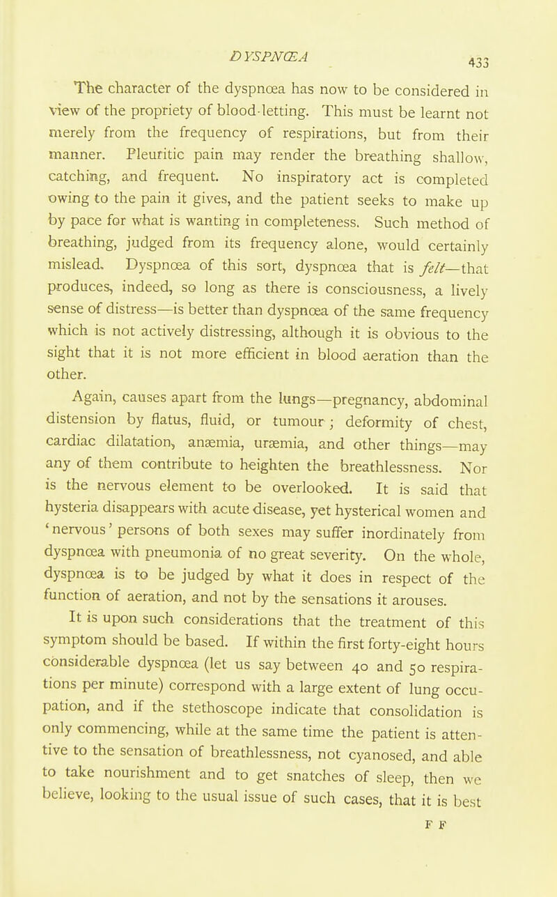 The character of the dyspnoea has now to be considered in view of the propriety of blood-letting. This must be learnt not merely from the frequency of respirations, but from their manner. Pleuritic pain may render the breathing shallow, catching, and frequent. No inspiratory act is completed owing to the pain it gives, and the patient seeks to make up by pace for what is wanting in completeness. Such method of breathing, judged from its frequency alone, would certainly mislead. Dyspnoea of this sort, dyspnoea that is feli—ihsA produces, indeed, so long as there is consciousness, a lively sense of distress—is better than dyspnoea of the same frequency which is not actively distressing, although it is obvious to the sight that it is not more efficient in blood aeration than the other. Again, causes apart from the lungs—pregnancy, abdominal distension by flatus, fluid, or tumour; deformity of chest, cardiac dilatation, anaemia, uraemia, and other things—may any of them contribute to heighten the breathlessness. Nor is the nervous element to be overlooked. It is said that hysteria disappears with acute disease, yet hysterical women and ' nervous' persons of both sexes may suffer inordinately from dyspnoea with pneumonia of no great severity. On the whole, dyspnoea is to be judged by what it does in respect of the function of aeration, and not by the sensations it arouses. It is upon such considerations that the treatment of this symptom should be based. If within the first forty-eight hours considerable dyspnoea (let us say between 40 and 50 respira- tions per minute) correspond with a large extent of lung occu- pation, and if the stethoscope indicate that consolidation is only commencing, while at the same time the patient is atten- tive to the sensation of breathlessness, not cyanosed, and able to take nourishment and to get snatches of sleep, then we believe, looking to the usual issue of such cases, that it is best F F