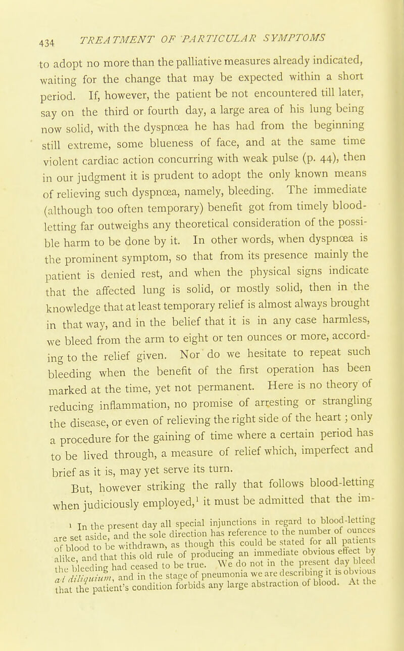 to adopt no more than the palHative measures aheady indicated, waiting for the change that may be expected within a short period. If, however, the patient be not encountered till later, say on the third or fourth day, a large area of his lung being now solid, with the dyspnoea he has had from the beginning still extreme, some blueness of face, and at the same time violent cardiac action concurring with weak pulse (p. 44), then in our judgment it is prudent to adopt the only known means of reheving such dyspnoea, namely, bleeding. The immediate (although too often temporary) benefit got from timely blood- letting far outweighs any theoretical consideration of the possi- ble harm to be done by it. In other words, when dyspnoea is the prominent symptom, so that from its presence mainly the patient is denied rest, and when the physical signs indicate that the affected lung is solid, or mosriy solid, then in the knowledge that at least temporary relief is almost always brought in that way, and in the belief that it is in any case harmless, we bleed from the arm to eight or ten ounces or more, accord- ing to the rehef given. Nor do we hesitate to repeat such bleeding when the benefit of the first operation has been marked at the time, yet not permanent. Here is no theory of reducing inflammation, no promise of arresting or strangling the disease, or even of relieving the right side of the heart; only a procedure for the gaining of time where a certain period has to be lived through, a measure of relief which, imperfect and brief as it is, may yet serve its turn. But, however striking the rally that follows blood-letting when judiciously employed,' it must be admitted that the im- > In the present day all special injunctions in regard to blood-letting c.t nc;iflp and the sole direction has reference to the number of ounces o^b od t be wttMrawn, as though this could be stated for all patents a ike and that this old rule of producing an nnmed.ate obvious effec by nVc Weed nc had ceased to be true. We do not m the present day bleed / J //? -^f;; and in the stage of pneumonia we are descnbmg it is obvious forbids any large abstraction of blood. At the