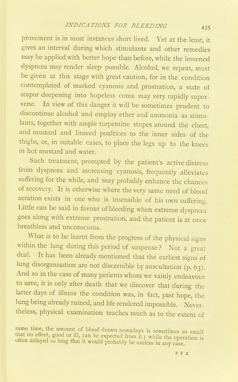 provement is in most instances short lived. Yet at the least, it gives an interval during which stimulants and other remedies may be applied with better hope than before, while the lessened dyspnoea may render sleep possible. Alcohol, we repeat, must be given at this stage with great caution, for in the condition contemplated of marked cyanosis and prostration, a state of stupor deepening into hopeless coma may very rapidly super- vene. In view of this danger it will be sometimes prudent to discontinue alcohol and employ ether and ammonia as stimu- lants, together with ample turpentine stupes around the chest, and mustard and linseed poultices to the inner sides of the thighs, or, in suitable cases, to place the legs up to the knees in hot mustard and water. Such treatment, prompted by the patient's active distress from dyspnoea and increasing cyanosis, frequently alleviates suffering for the while, and may probably enhance the chances of recovery. It is otherwise where the very same need of blood aeration exists in one who is insensible of his own suffering. Little can be said in favour of bleeding when extreme dyspnoea goes along with extreme prostration, and the patient is at once breathless and unconscious. What is to be learnt from the progress of the physical signs within the lung during this period of suspense ? Not a great deal. It has been already mentioned that the earliest signs of lung disorganisation are not discernible by auscultation (p. 63). And so in the case of many patients whom we vainly endeavour to save, it is only after death that we discover that during the latter days of illness the condition was, in fact, past hope, the lung being already ruined, and life rendered impossible. Never- theless, physical examination teaches much as to the extent of same time, the amount of blood drawn nowadays is sometimes so small that no effect, good or ill, can be expected from it; while the operation is often delayed so long that it would probably be useless in any case. B- F 2