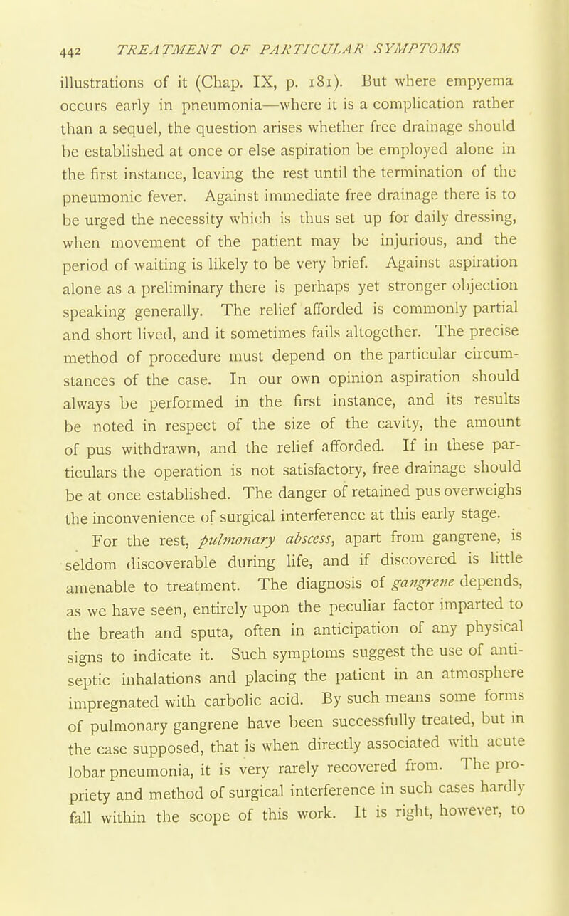 illustrations of it (Chap. IX, p. i8i). But where empyema occurs early in pneumonia—where it is a complication rather than a sequel, the question arises whether free drainage should be established at once or else aspiration be employed alone in the first instance, leaving the rest until the termination of the pneumonic fever. Against immediate free drainage there is to be urged the necessity which is thus set up for daily dressing, when movement of the patient may be injurious, and the period of waiting is likely to be very brief Against aspiration alone as a preliminary there is perhaps yet stronger objection speaking generally. The relief afforded is commonly partial and short lived, and it sometimes fails altogether. The precise method of procedure must depend on the particular circum- stances of the case. In our own opinion aspiration should always be performed in the first instance, and its results be noted in respect of the size of the cavity, the amount of pus withdrawn, and the relief afforded. If in these par- ticulars the operation is not satisfactory, free drainage should be at once established. The danger of retained pus overweighs the inconvenience of surgical interference at this early stage. For the rest, pulmonary abscess, apart from gangrene, is seldom discoverable during life, and if discovered is httle amenable to treatment. The diagnosis of gangrene depends, as we have seen, entirely upon the peculiar factor imparted to the breath and sputa, often in anticipation of any physical signs to indicate it. Such symptoms suggest the use of anti- septic inhalations and placing the patient in an atmosphere impregnated with carbolic acid. By such means some forms of pulmonary gangrene have been successfully treated, but in the case supposed, that is when directly associated with acute lobar pneumonia, it is very rarely recovered from. The pro- priety and method of surgical interference in such cases hardly fall within the scope of this work. It is right, however, to