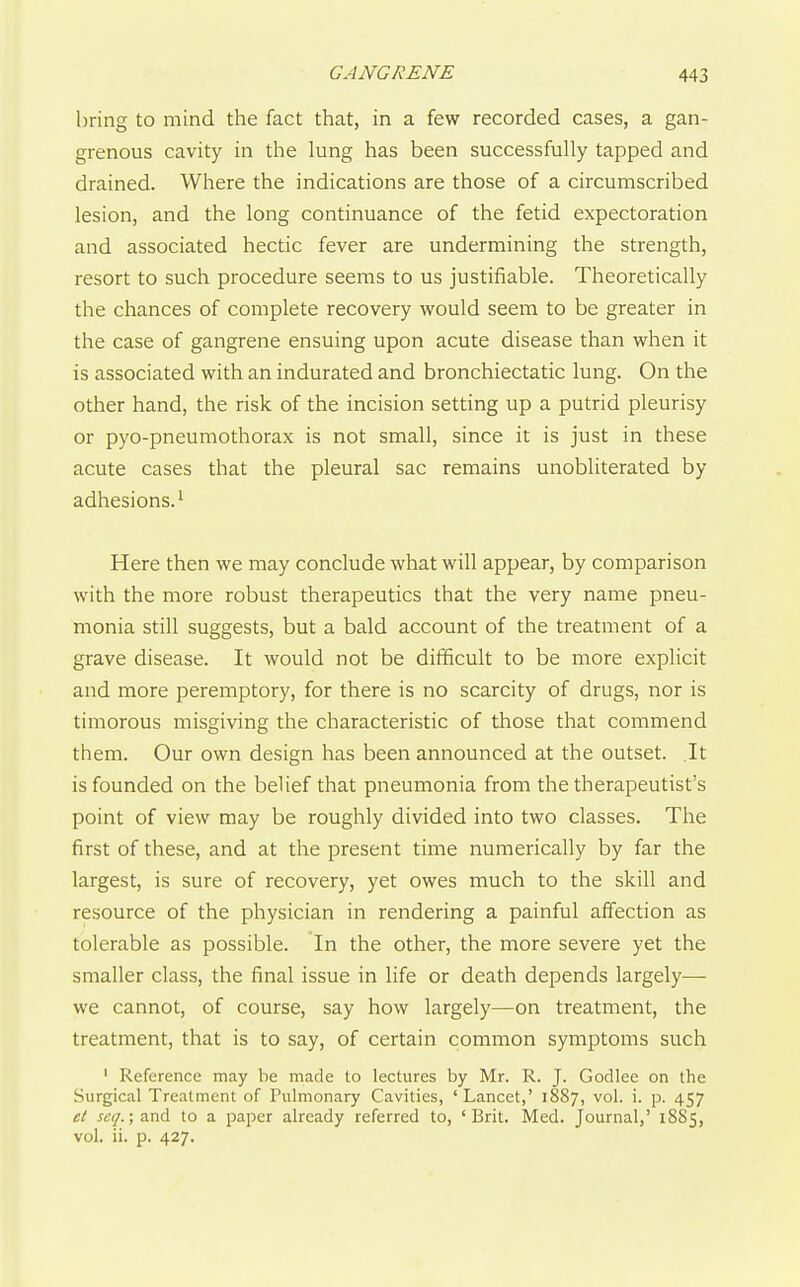 bring to mind the fact that, in a few recorded cases, a gan- grenous cavity in the lung has been successfully tapped and drained. Where the indications are those of a circumscribed lesion, and the long continuance of the fetid expectoration and associated hectic fever are undermining the strength, resort to such procedure seems to us justifiable. Theoretically the chances of complete recovery would seem to be greater in the case of gangrene ensuing upon acute disease than when it is associated with an indurated and bronchiectatic lung. On the other hand, the risk of the incision setting up a putrid pleurisy or pyo-pneumothorax is not small, since it is just in these acute cases that the pleural sac remains unobliterated by adhesions.' Here then we may conclude what will appear, by comparison with the more robust therapeutics that the very name pneu- monia still suggests, but a bald account of the treatment of a grave disease. It would not be difficult to be more explicit and more peremptory, for there is no scarcity of drugs, nor is timorous misgiving the characteristic of those that commend them. Our own design has been announced at the outset. It is founded on the belief that pneumonia from the therapeutist's point of view may be roughly divided into two classes. The first of these, and at the present time numerically by far the largest, is sure of recovery, yet owes much to the skill and resource of the physician in rendering a painful affection as tolerable as possible. In the other, the more severe yet the smaller class, the final issue in life or death depends largely— we cannot, of course, say how largely—on treatment, the treatment, that is to say, of certain common symptoms such ' Reference may be made to lectures by Mr. R. J. Godlee on the Surgical Treatment of Pulmonary Cavities, 'Lancet,' 1887, vol. i. p. 457 et ^^17. ;and to a paper already referred to, 'Brit. Med. Journal,' 18S5, vol. ii. p. 427.