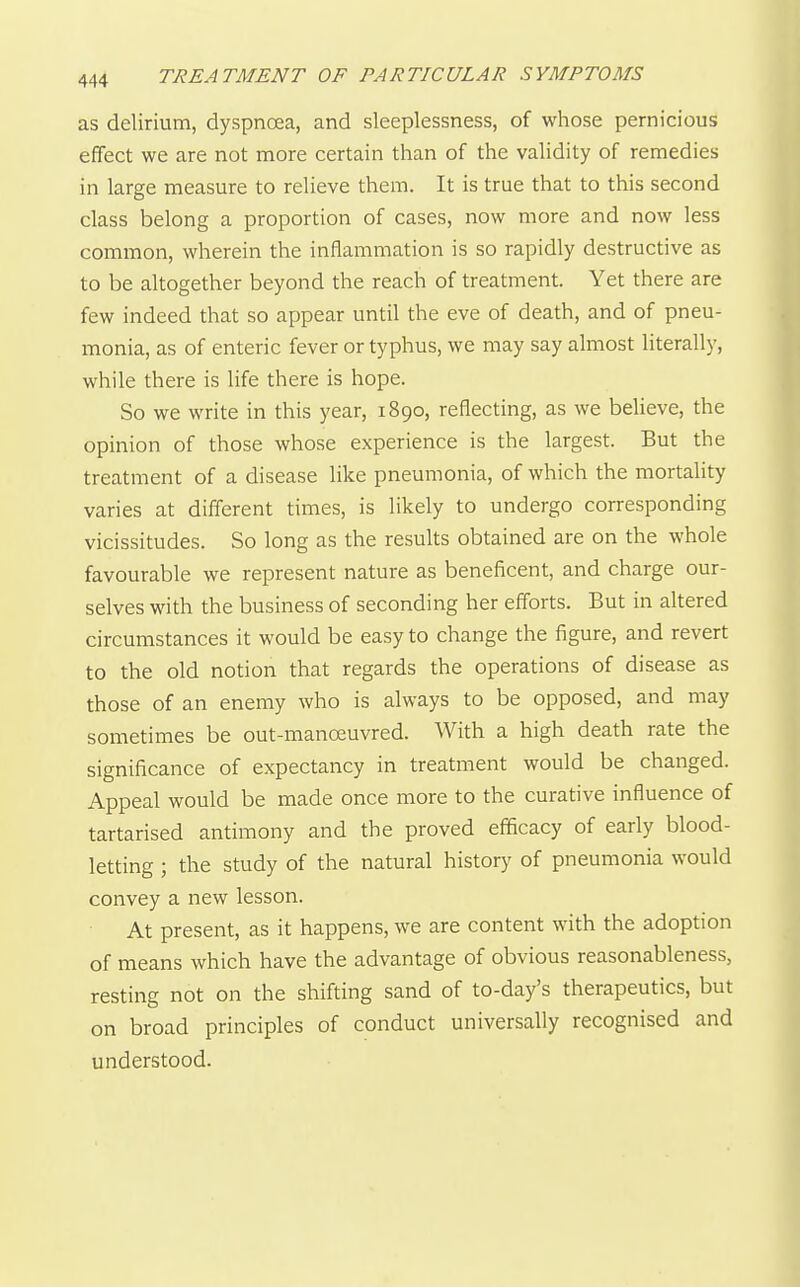 as delirium, dyspnoea, and sleeplessness, of whose pernicious effect we are not more certain than of the validity of remedies in large measure to relieve them. It is true that to this second class belong a proportion of cases, now more and now less common, wherein the inflammation is so rapidly destructive as to be altogether beyond the reach of treatment. Yet there are few indeed that so appear until the eve of death, and of pneu- monia, as of enteric fever or typhus, we may say almost literally, while there is life there is hope. So we write in this year, 1890, reflecting, as we believe, the opinion of those whose experience is the largest. But the treatment of a disease like pneumonia, of which the mortality varies at different times, is likely to undergo corresponding vicissitudes. So long as the results obtained are on the whole favourable we represent nature as beneficent, and charge our- selves with the business of seconding her efforts. But in altered circumstances it would be easy to change the figure, and revert to the old notion that regards the operations of disease as those of an enemy who is always to be opposed, and may sometimes be out-manoeuvred. With a high death rate the significance of expectancy in treatment would be changed. Appeal would be made once more to the curative influence of tartarised antimony and the proved efficacy of early blood- letting ; the study of the natural history of pneumonia would convey a new lesson. At present, as it happens, we are content with the adoption of means which have the advantage of obvious reasonableness, resting not on the shifting sand of to-day's therapeutics, but on broad principles of conduct universally recognised and understood.