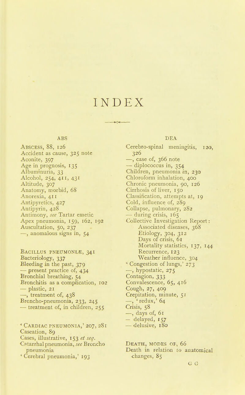 INDEX ABS Abscess, 88, 126 Accident as cause, 325 note Aconite, 397 Age in prognosis, 135 Albuminuria, 33 Alcohol, 254, 411, 43J. Altitude, 307 Anatomy, morbid, 68 Anorexia, 411 Antipyretics, 427 Antipyrin, 428 Antimony, see Tartar emetic Apex pneumonia, 159, 162, 192 Auscultation, 50, 237 —, anomalous signs in, 54 Bacillus PNEtrwoNi^, 341 Bacteriology, 337 Bleeding in the past, 379 ■— present practice of, 434 Bronchial breathing, 54 Bronchitis as a complication, 102 — plastic, 21 —, treatment of, 438 Broncho-pneumonia, 233, 245 — treatment of, in children, 255 ' Cardiac pneumonia,' 207, 281 Caseation, 89 Cases, illustrative, 153 et seq. Catarrhal pneumonia, see Broncho pneumonia ' Cerebral pneumonia,' 193 DEA Cerebro-spinal meningitis, 120, 326 —, case of, 366 note — diplococcus in, 354 Children, pneumonia in, 230 Chloroform inhalation, 400 Chronic pneumonia, 90, 126 Cirrhosis of liver, 150 Classification, attempts at, 19 Cold, influence of, 289 Collapse, pulmonary, 282 — during crisis, 165 Collective Investigation Report: Associated diseases, 368 Etiology, 304, 312 Days of crisis, 61 Mortality statistics, 137, 144 Recurrence, 123 Weather influence, 304 ' Congestion of lungs,' 273 —, hypostatic, 275 Contagion, 333 Convalescence, 65, 416 Cough, 27, 409 Crepitation, minute, 51 —, ' redux,' 64 Crisis, 58 —, days of, 61 — delayed, 157 — delusive, 180 Death, modes of, 66 Death in relation to anatomical changes, 85