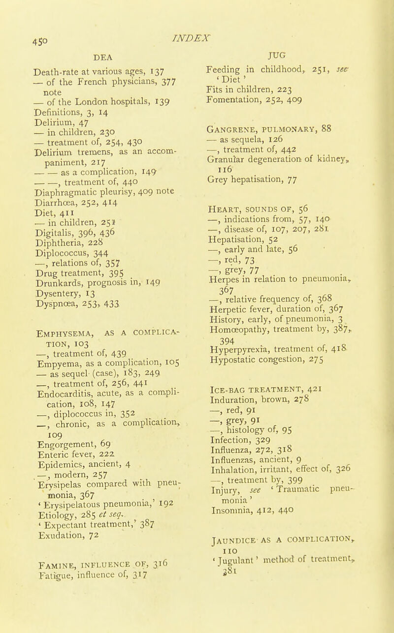 DEA Death-rate at various ages, 137 — of the French physicians, 377 note — of the London hospitals, 139 Definitions, 3, 14 Delirium, 47 — in children, 230 — treatment of, 254, 430 Delirium tremens, as an accom- paniment, 217 as a complication, 149 , treatment of, 440 Diaphragmatic pleurisy, 409 note Diarrhoea, 252, 414 Diet, 411 — in children, 251} Digitalis, 396, 436 Diphtheria, 228 Diplococcus, 344 —, relations of, 357 Drug treatment, 39S Drunkards, prognosis in, 149 Dysentery, 13 Dyspnoea, 253, 433 Emphysema, as a complica- tion, 103 —, treatment of, 439 Empyema, as a complication, 105 — as sequel- (case), 183, 249 —, treatment of, 256, 441 Endocarditis, acute, as a compli- cation, 108, 147 —, diplococcus in, 352 chronic, as a complication, 109 Engorgement, 69 Enteric fever, 222 Epidemics, ancient, 4 . —, modern, 257 Erysipelas compared with pneu- monia, 367 'Erysipelatous pneumonia,' 192 Etiology, 285 et seq- ' Expectant treatment,' 387 Exudation, 72 Famine, influence of, 316 Fatigue, influence of, 317 JUG Feeding in childhood, 251, see- 'Diet' Fits in children, 223 Fomentation, 252, 409 Gangrene, pulmonary, 88 — as sequela, 126 —, treatment of, 442 Granular degeneration of kidney, 116 Grey hepatisation, 77 Heart, sounds of, 56 —, indications from, 57, 140 —, disease of, 107, 207, 281 Hepatisation, 52 —, early and late, 56 — red, 73 —, grey, 77 Herpes in relation to pneumonia, 367 —, relative frequency of, 368 Herpetic fever, duration of, 367 History, early, of pneumonia, 3 Homceopathy, treatment by, 387, 394 Hyperpyrexia, treatment of, 418 Hypostatic congestion, 275 Ice-bag treatment, 421 Induration, brown, 278 —, red, 91 —, grey, 91 —, histology of, 95 Infection, 329 Influenza, 272, 318 Influenzas, ancient, 9 Inhalation, irritant, effect of, 326 —, treatment by, 399 Injury, see ' Traumatic pneu monia' Insomnia, 412, 440 Jaundice AS a complication no ' Jugulant' method of treatment •381