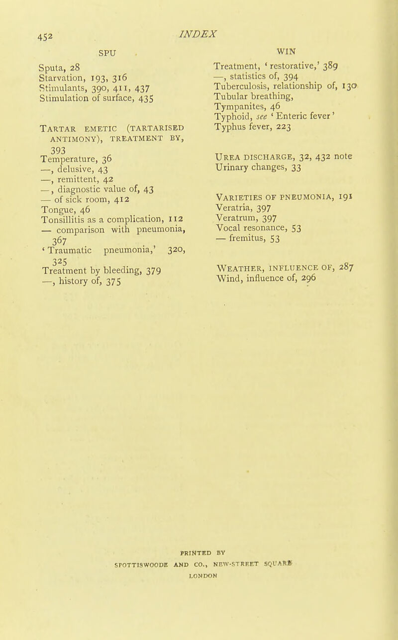 SPU Sputa, 28 Starvation, 193, 316 Stimulants, 390, 411, 437 Stimulation of surface, 435 Tartar emetic (tartarised antimony), treatment by, 393 Temperature, 36 —, delusive, 43 —, remittent, 42 —, diagnostic value of, 43 — of sick room, 412 Tongue, 46 Tonsillitis as a complication, 112 — comparison with pneumonia, 367 ' Traumatic pneumonia,' 320, 325 Treatment by bleeding, 379 —, history of, 375 WIN Treatment, ' restorative,' 389 —, statistics of, 394 Tuberculosis, relationship of, 130 Tubular breathing. Tympanites, 46 Typhoid, see ' Enteric fever' Typhus fever, 223 Urea discharge, 32, 432 note Urinary changes, 33 Varieties of pneumonia, 191 Veratria, 397 Veratrum, 397 Vocal resonance, 53 — fremitus, 53 Weather, infujence of, 287 Wind, influence of, 296 PRINTED BY SrOTTISWOODE AND CO., NEW-STREET SQl'ARK LONDON