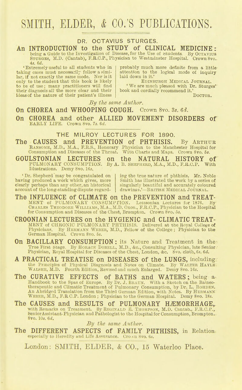 DR. OCTAVIUS STURGES. An INTRODUCTION to the STUDY of CLINICAL MEDICINE: being a Guide to the Investigation of Disease, for the Use of Students. By OcTAvius Sturges, M.D. (Cantab), F.R.C.P., Physician to Westminster Hospital. Crown 8vo. 4s. 6d. probably much more definite from a little attention to the logical mode of inquiry laid down in it.' Edinburoh Medical Journal. ' We are muoli pleased with Dr. Sturges' book and cordially recommend it.' Doctor. ' Extremely useful to all students who in taking cases must necessarily follow a simi- lar, if not exactly the same mode. Nor is it only to the student that this book is likely to be of use; many practitioners will find their diagnosis all the more clear and their ideas of the nature of their patient's illness Bi/ the same Author. On CHOREA and WHOOPING COUGH. Crown 8vo. 3«. On CHOREA and other ALLIED MOVEMENT DISORDERS of EARLY LIFE. Crown 8vo. Ts. 6d. THE MILROY LECTURES FOR 1890. The CAUSES and PREVENTION of PHTHISIS. By Aethub Eansome, M.D., M.A., F.R.S., Honorary Physician to the Manchester Hospital for Consumption and Diseases of tbe Throat. Witb Charts and Maps. Crown 870. 5s. GOULSTONIAN LECTURES on the NATURAL HISTORY of PULMONARY CONSUMPTION. By A. B. aHEPHERD, M.A., M.D., F.R.U.P. With Illustrations. Demy 8vo. 16*. ' Dr. Shepherd may be congratulated on having produced a work which gives, more clearly perhaps than any other, an historical account of the long-standing dispute regard- ing the true nature of phthisis. Mr. Noble Smith has illustrated the work by a series of singularly beautiful and accurately coloured drawines.'—British Medical Journal. The INFLUENCE of CLIMATE on the PREVENTION and TREAT- MENT of PULAIONARY COiNSaMPTION. LeDtsonian Lectures fur 1876. By Charles Theodore Williams, M.A., M.D. Oxon., F.R.C.P., Physician to the Hospital for Consumption and Diseases of the Chest, Brompton. Crown 8vo. oi. CROONIAN LECTURES on the HYGIENIC and CLIMATIC TREAT- MENT of CHRONIC PULMONARY PHTHISIS. Delivered at the Royal College of Phj'sicians. By Hermann Wedeb, M.D., Fellow of the College ; Physician to the German Hospital. Crown 8vo. 5s. On BACILLARY CONSUMPTION: its Nature and Treatment in the^ True First atage. By Horace Dobell, M.D., &c., Consulting Physician, late Senior • Physician, Royal Hospital for Diseases of the Chest, London, &o. 8vo. cloth, 6*. Sd. A PRACTICAL TREATISE on DISEASES of the LUNGS, including the Prniciples of Physical Diagnosis and Notes on Climate. By Walter Hayle. WAL.SHE, M.D. Fourth Edition, Revised and much Enlarged. Demy 8vo. ISs. The CURATIVE EFFECTS of BATHS and WATERS; being a. Handbook to the Spas of Europe. By Dr. J. Braun. With a Sketch on the Balneo- therapeutic and CUmatic Treatment of Pulmonary Consumption, by Dr. L. Rohden. An Abridged Translation from the Third Gennan Edition, with Notes. By Herman.v Weber, M.D., F.R CP. London ; Physician to the German Hospital. Demy 8vo. 18*. The CAUSES and RESULTS of PULMONARY H^SIMORRHAGE, with Remarks on Treacment. By RiiGiN'ALD E. THOMPSotf, M.D. Cantab., F.R.C.P., SeuiorAssistaut- Physician and Pathologist to the Hospital for Consumption, Brompton. 8vo. lOi. 6d. By the same Author. The DIFFERENT ASPECTS of FAMILY PHTHISIS, in Eelation especially to lleroility Hnd Life Assurance. CroAU 8vo. G«.