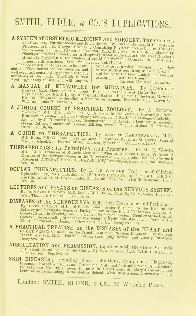 ' The book ueeds but to be read to be appre-' ciated. Tbe illustrations are numerous and well executed, contributing materially to the usefulness of the work. Tbe book is well got up, handy in size, and will uiiques- SMITH, ELDER, & CO.'S PUBLICATIONS. A SYSTEM of OBSTETRIC MEDICINE and SURGERY, Theoretical and Clinicai, 1-or the Student and Practitioner. By Kobkrt Bah'-es, M D Obstetric Phjsician to the St. George's Hospital; Consulting Physician to the Chelsea HospUa^ for ^Vomen, ^c : and Fancodrt Barnes, M.D., Physician to the BovarMate7n,tv Chanty and to the British Lyme-in Hospital; Obstetric Physician to the Great Nor.hem Hospital; Physician to the Chelsea Hospital for Women. Complete 2 vols wUh numerous Illustrations. 8vo. Vol. I., 18*.; Vol. II., 20s. i- m .i vois. wita tionably prove a valuable companion, whether to the student aoquiriug knowledge of ob- stetrics, or to the busy practitioner aiixioaa to keep pace with the times.' British Medical Jotjrxal, MANUAL of MIDWIFERY fop MIDWIVES. By Fancourt BARNES, M.D Aber.. MJl.C.P. Lond., Physician to the Ko7al Mat^ei-nitt Charity Physician to the British Lying-in Hospital; Obstetri. Physician to the (™eat Northern Women.^oorthEditiorlr^rSvo A JUNIOR COURSE of PRACTICAL ZOOLOGY. By A. Milnes Marshall, M.D D.Sc. M.A.. F.K.S., Protestor in the Victoria Univeraitv Beyer Professor of Zoology in Owens College; late Fellow of St. John's Col?egrCambHdie nwf fp^iT m''^''''. Dsiiou^fator and Assistant-Lecturer to Zoo ofy 8rown 8vo. m'6d.'°'''''''- ^''^ Edition, revised. With additionarilmsSs.' ^ ^S?iaJ%n?^f^FR^^^^' ^^^^^^ FAEQUHAESON, M.P., Vf , = i , ''^''^ Lecturer on Materia Medicaat St Mary's Hosnitq Medical School, &c. Fourth Edition, thoroughly Revised. Crown 870 7. 6^ THERAPEUTICS : its Principles and Praetiee. By H. c. Wood, M.U., Lup Profeshor of Materia Medica and Therapeutics and Clinical Professor of THERAPEUTICS. By L. De Weckee, Professor of Clinical Ophc^jalmo op. Pans. Translated and Edited by Litton Forbes, MA M D F R G S late Chmcal Ass.=tant, Royal London Ophthalmic Hospital. With limstrationl iemy LECTURES and ESSAYS on DISEASES of the NERVOUS SYSTEM By John Sver Bristowe, M.D. Lond., LL.D. Edin F K V P Fit to St. Thomas's Hospital. 8vo. 12*. e'l. ^-w.t.P., J<.U.S., Senior Physician DISEASES of the NERVOUS SYSTEM: their Prevalence and Pathology Electro-Therapeutical Society of New Tork, &c. &c. Demy 8vo ]? ' ^ ^ cRS^^I-rT^^^T^.S^ °» DISEASES of the HEART and mviV W^'''^^\j l''-- rrinciples or their Physical Dia^nosif By W.l Demy Svo l i^ '  ^'■''^ '^'^^1^'^ ^^^^vised and greatly C^rged. ^^^^^^^BIWJ'',^ PERCUSSION, together with the other Methods ThfrdSt!on.~^^ ^'^-^'^''^ ^Vith lilustration.. SKIN DISEASES; Including their Definitions, .Symptoms Diamosis By^^lAirof'^=''r^.-lTreaM„ent. A Manual forstudJ^ ts c PrnctErs'' ,^ «urgPon to the Siun Departiiiout, St. Mary's Ho«ni , i »„?i; Lecturer on Dermatology in the Medical School. With IllustraLns Cro^y^I C k^