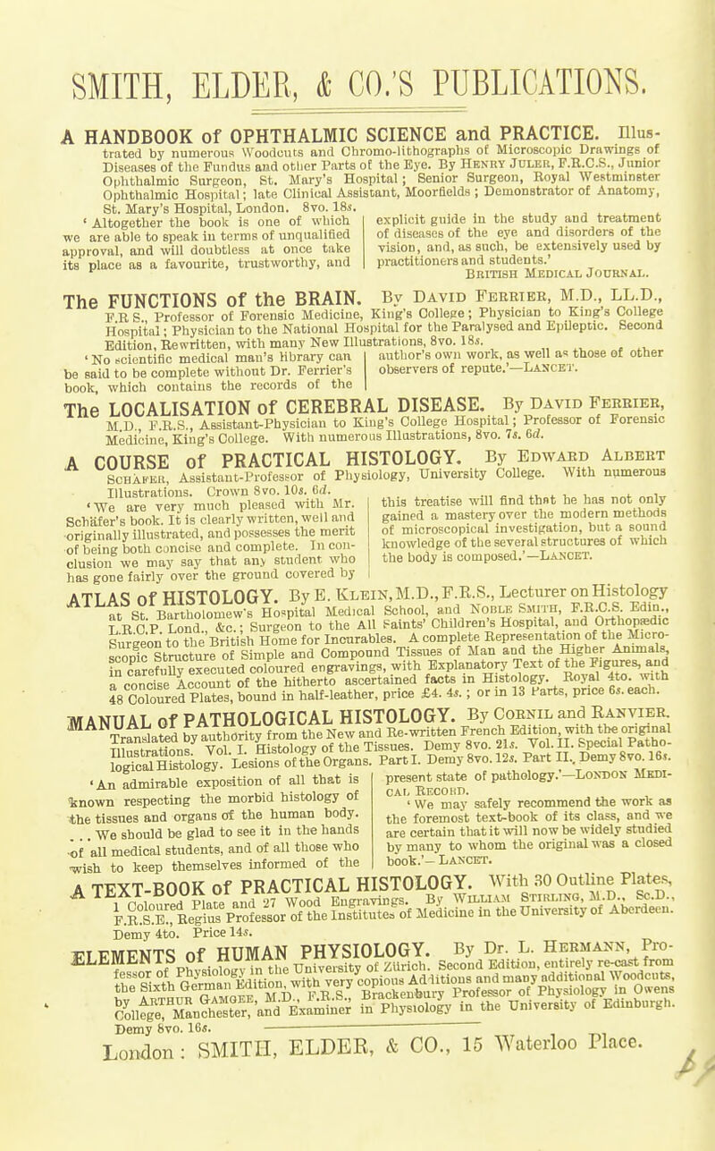 A HANDBOOK of OPHTHALMIC SCIENCE and PRACTICE, nius- trated by numerous Woodouts and Chromo-lithographs of Microscopic Drawings of Diseases of the Fundus and otljer Parts of the Bye. By Henry Juler, F.R.C.S., Junior Oplithalmic Surgeon, St. Mary's Hospital; Senior Surgeon, Royal Westminster Ophthalmic Hospital; late Clinical Assistant, Moordelda ; Demonstrator of Anatomy, St. Mary's Hospital, London. 8vo. 18*. ' Altogether the book is one of which we are able to speak in terms of unqualified approval, and will doubtless at once take its place as a favourite, trustworthy, and explicit guide in the study and treatment of diseases of the eye and disorders of the vision, and, as such, be extensively used by practitioners and students.' British Medical Journal. The FUNCTIONS of the BRAIN. By David Feekieb, M.D., LL.D., F R S Professor of Forensic Medicine, King's College; Physician to King's College Hospital; Physician to the National Hospital for the Paralysed and EpUeptic. Second Edition, Rewritten, with many New Dluatratioiis, Svo. 18s. ' No scientific medical man's library can author's own work, as well ax those ol other be said to be complete without Dr. Ferrier's observers of repute. —Lascet. book, which contains the records of the The LOCALISATION of CEREBRAL DISEASE. By David Ferbiee, M D F R.S , Assistant-Physician to King's College Hospital; Professor of Forensic Medicine, King's College. With numerous lUastrations, Svo. 7j. 6d. A COURSE of PRACTICAL HISTOLOGY. By Edwaed Albert SCHAB'ER, Assistant-ProfesMr of Physiology, University CoUege. With numerous Illustrations. Crown Svo. lOi. 6(J this treatise will find thnt he has not only gained a mastery over the modern methods of microscopical investigation, but a sound knowledge of the several structures of which the body is composed.'—Lancet. 'We are very much pleased with Mr. Schiifer's book. It is clearly written, well and •originally illustrated, and possesses the merit of being both concise and complete. In con- clusion we may say that an.v student who has gone fairly over the ground covered by ATT A<? of HISTOLOGY. By E. Klein,M.D.,F.R.S., Lecturer on Histology at St Bartholomew's H^ Medical School, and Noble SmxH, F.RX! S Edin,. L R ciP Lond. &c.; Surgeon to the All Paints' Children's Hospital and OrthopsBdic Surgeon to the British Home for Incurables. A complete Representation of the Micro- scopic Stmcture of Simple and Compound Tissues of Man and the Higher Animals frcwefuS executed coloured engravings, with Explanatory Text of the P-gji^es, and a concise Account of the hitherto ascertained facts in Histology. Royal 4to. with 48 Sred Plates, bound in half-leather, price £4. 4s. ; or in 13 farts, price 6^. each. TWANUAL Of PATHOLOGICAL HISTOLOGY. By Cornil and Kanvieb. Tridated Sy authority from the New and Rewritten French Edkion with the original Illustrations Vol. I. Histology of the Tissues. Demy Svo. 2U. Vol. II. Special Patho- ISn^ology hUon. oftheOrgans. Part I. Demy8vo.l2.. Pai-t II. Demy 8 vo 16.,. 'An admirable exposition of all that is %nown respecting the morbid histology of the tissues and organs of the human body. ... We should be glad to see it in the hands ■of all medical students, and of all those who •wish to keep themselves informed of the A TEXT-BOOK of practical HISTOLOGY. With .10 Ootline Plates, Demy 4to. Price 14*. 17TFMFNTS of HUMAN PHYSIOLOGY. By Dr. L. Hermann Pro- Demy 8vo. 16«. London: SMITH, ELDER, & CO., 15 Waterloo Place. present state of pathology.'—London Medi- cal Recokd. ' We may safely recommend the work as the foremost text-book of its class, and we are certain that it will now be widely studied by many to whom the original was a closed book.'- Lancet.