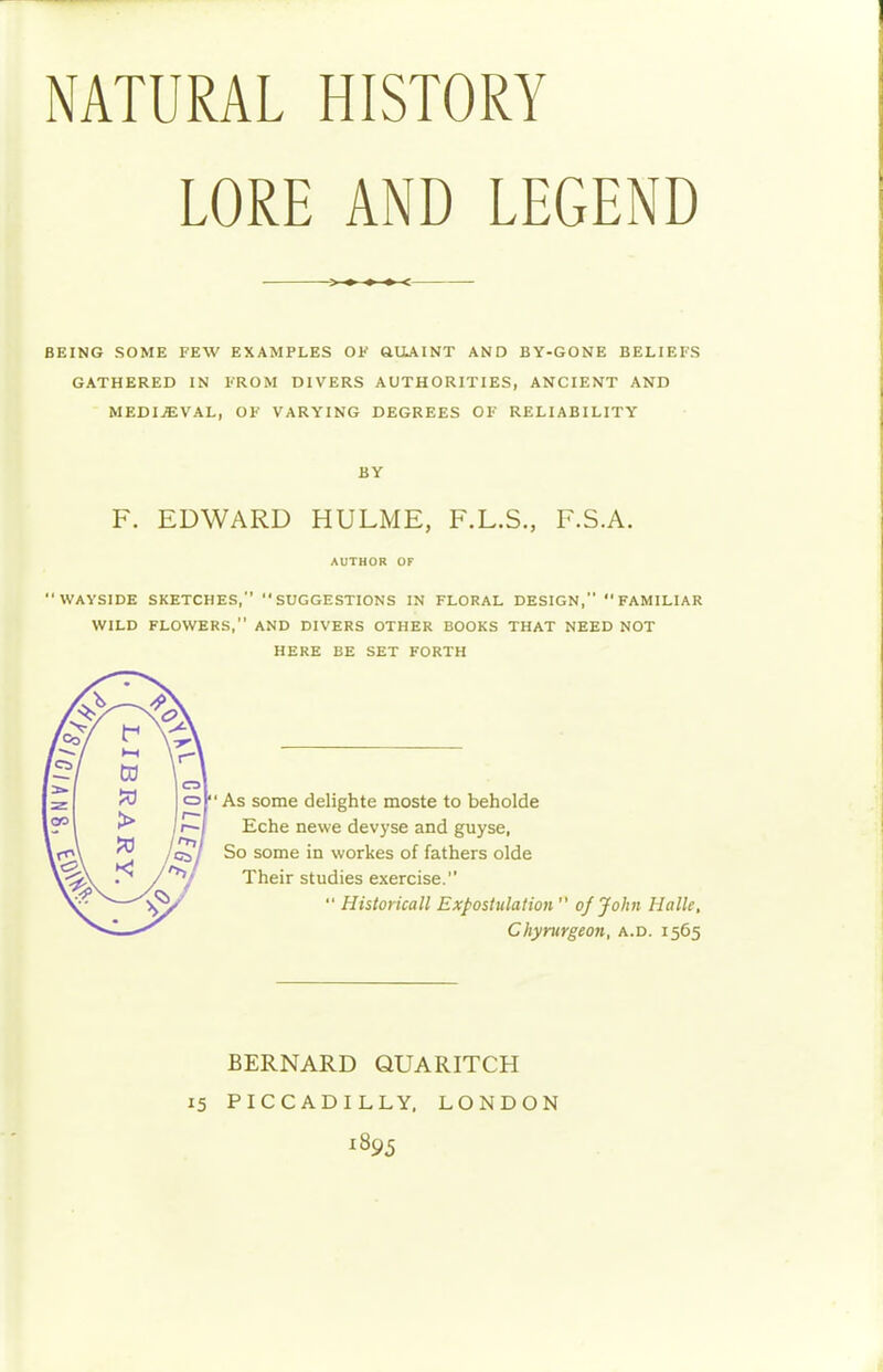 NATURAL HISTORY LORE AND LEGEND <- BEING SOME FEW EXAMPLES OK QUAINT AND BY-GONE BELIEFS GATHERED IN FROM DIVERS AUTHORITIES, ANCIENT AND MEDIEVAL, OF VARYING DEGREES OF RELIABILITY BY F. EDWARD HULME, F.L.S., F.S.A. AUTHOR OF 'WAYSIDE SKETCHES, SUGGESTIONS IN FLORAL DESIGN, FAMILIAR WILD FLOWERS, AND DIVERS OTHER BOOKS THAT NEED NOT HERE BE SET FORTH As some delighte moste to beholde Eche newe devyse and guyse, So some in workes of fathers olde Their studies exercise.  Historicall Expostulation  of John Halle, Chyrurgeon, a.d. 1565 BERNARD QUARITCH 15 PICCADILLY. LONDON