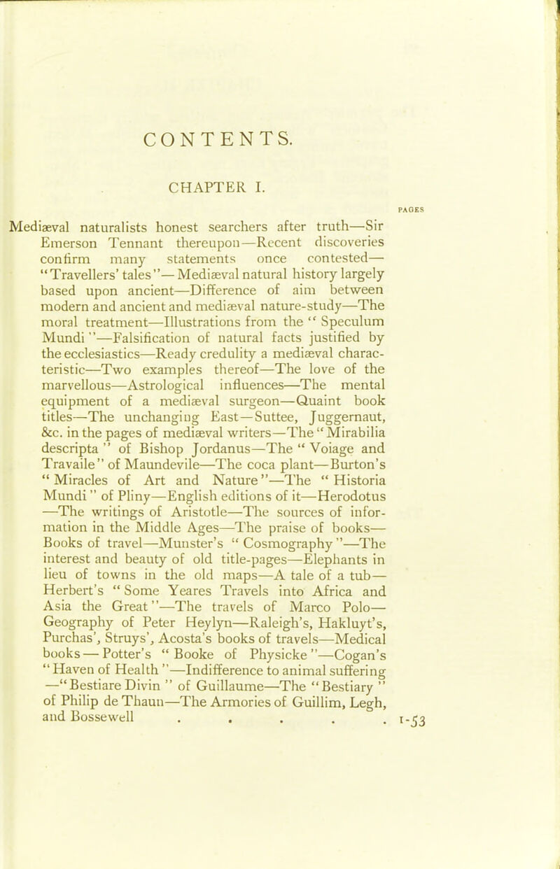 CONTENTS. CHAPTER I. PAOES Mediaeval naturalists honest searchers after truth—Sir Emerson Tennant thereupon—Recent discoveries confirm many statements once contested— Travellers' tales— Mediaeval natural history largely based upon ancient—Difference of aim between modern and ancient and mediaeval nature-study—The moral treatment—Illustrations from the  Speculum Mundi —Falsification of natural facts justified by the ecclesiastics-—Ready credulity a mediaeval charac- teristic—Two examples thereof—The love of the marvellous—Astrological influences—The mental equipment of a mediaeval surgeon—Quaint book titles—The unchangiug East—Suttee, Juggernaut, &c. in the pages of mediaeval writers—The  Mirabilia descripta  of Bishop Jordanus—The  Voiage and Travaile of Maundevile—The coca plant—Burton's Miracles of Art and Natui-e—The  Historia Mundi of Pliny—English editions of it—Herodotus —The writings of Aristotle—The sources of infor- mation in the Middle Ages—The praise of books— Books of travel—Munster's  Cosmography —The interest and beauty of old title-pages—Elephants in lieu of towns in the old maps—A tale of a tub— Herbert's  Some Yeares Travels into Africa and Asia the Great—The travels of Marco Polo— Geography of Peter Heylyn—Raleigh's, Hakluyt's, Purchas', Struys', Acosta's books of travels—Medical books — Potter's  Booke of Physicke —Cogan's Haven of Health —Indifference to animal suffering —BestiareDivin  of Guillaume—The Bestiary  of Philip de Thaun—The Armories of Guillim, Legh, and Bossewell ..... 1-53