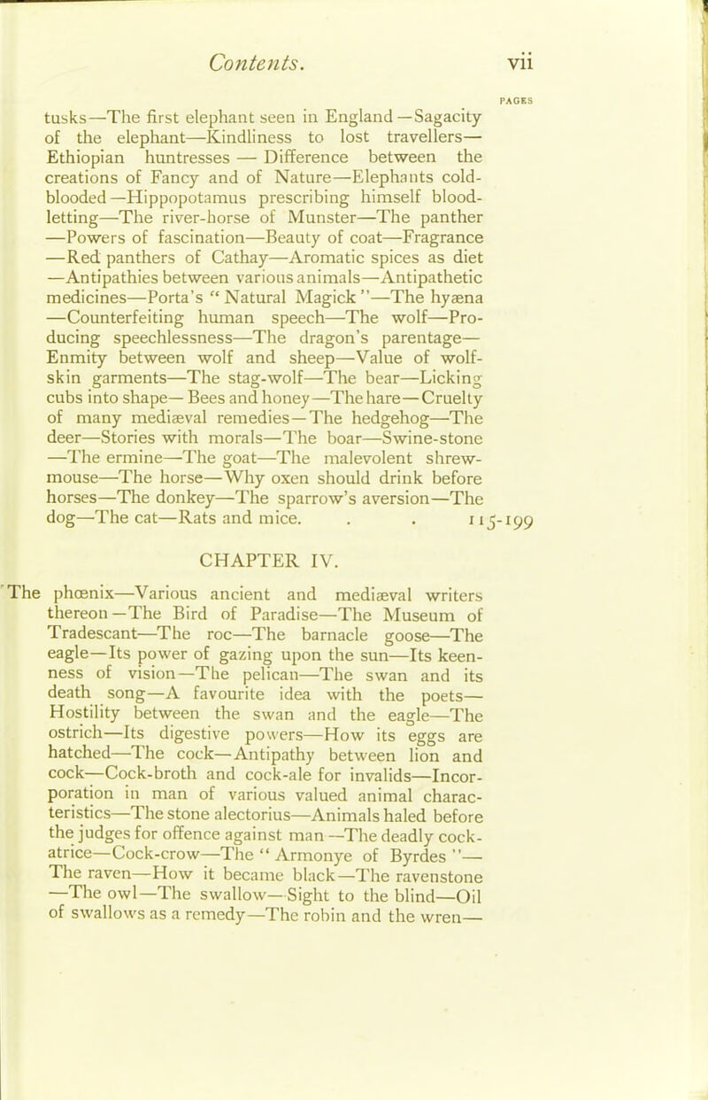 tusks—The first elephant seen in England—Sagacity of the elephant—Kindliness to lost travellers— Ethiopian huntresses — Difference between the creations of Fancy and of Nature—Elephants cold- blooded—Hippopotamus prescribing himself blood- letting—The river-horse of Munster—The panther —Powers of fascination—Beauty of coat—Fragrance —Red panthers of Cathay—Aromatic spices as diet —Antipathies between various animals—Antipathetic medicines—Porta's Natural Magick —The hyaena —Counterfeiting human speech—The wolf—Pro- ducing speechlessness—The dragon's parentage— Enmity between wolf and sheep—Value of wolf- skin garments—The stag-wolf—The bear—Licking cubs into shape— Bees and honey—The hare—Cruelty of many medieeval remedies—The hedgehog—The deer—Stories with morals—The boar—Swine-stone —The ermine—The goat—The malevolent shrew- mouse—The horse—Why oxen should drink before horses—The donkey—The sparrow's aversion—The dog—The cat—Rats and mice. . . 115-199 CHAPTER IV. The phoenix—Various ancient and mediaeval writers thereon—The Bird of Paradise—The Museum of Tradescant—The roc—The barnacle goose—The eagle—Its power of gazing upon the sun—Its keen- ness of vision—The pelican—The swan and its death song—A favourite idea with the poets— Hostility between the swan and the eagle—The ostrich—Its digestive powers—How its eggs are hatched—The cock—Antipathy between lion and cock—Cock-broth and cock-ale for invalids—Incor- poration in man of various valued animal charac- teristics—The stone alectorius—Animals haled before the judges for offence against man —The deadly cock- atrice—Cock-crow—The  Armonye of Byrdes — The raven—How it became black—The ravenstone —The owl—The swallow— Sight to the blind—Oil of swallows as a remedy—The robin and the wren—