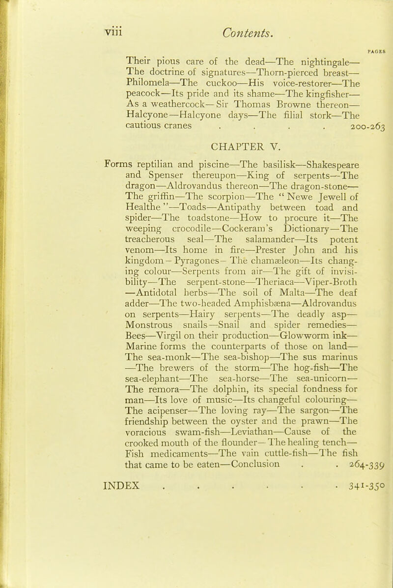 Their pious care of the dead—The nightingale— The doctrine of signatures—Thorn-pierced breast— Philomela—The cuckoo—His voice-restorer—The peacock—Its pride and its shame—The kingfisher— As a weathercock—Sir Thomas Browne thereon— Halcyone—Halcyone days—The filial stork—The cautious cranes .... 200-263 CHAPTER V. Forms reptilian and piscine—The basilisk—Shakespeare and Spenser thereupon—King of serpents—The dragon—Aldrovandus thereon—The dragon-stone— The griffin—The scorpion—The  Newe Jewell of Healthe —Toads—Antipathy between toad and spider—The toadstone—How to procure it—The weeping crocodile—Cockeram's Dictionary—The treacherous seal—The salamander—Its potent venom—Its home in fire—Prester John and his kingdom—Pyragones- The chamaeleon—Its chang- ing colour—Serpents from air—The gift of invisi- bility—The serpent-stone—Theriaca—Viper-Broth —Antidotal herbs—The soil of Malta—The deaf adder—The two-headed Amphisbaena—Aldrovandus on serpents—Hairy serpents—The deadly asp— Monstrous snails—Snail and spider remedies— Bees—Virgil on their production—Glowworm ink— Marine forms the counterparts of those on land— The sea-monk—The sea-bishop—The sus marinus —The brewers of the storm—The hog-fish—The sea-elephant—The sea-horse—The sea-unicorn— The remora—The dolphin, its special fondness for man—Its love of music—Its changeful colouring— The acipenser—The loving ray—The sargon—The friendship between the oyster and the prawn—The voracious swam-fish—Leviathan—Cause of the crooked mouth of the flounder— The healing tench— Fish medicaments—The vain cuttle-fish—The fish that came to be eaten—Conclusion . . 264-339 INDEX ...... 341-350