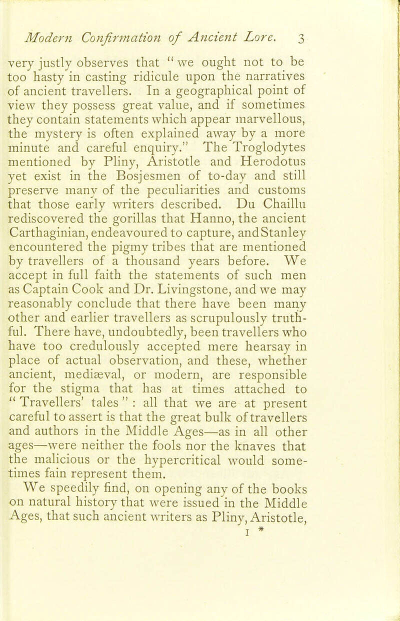 very justly observes that  we ought not to be too hasty in casting ridicule upon the narratives of ancient travellers. In a geographical point of view they possess great value, and if sometimes they contain statements which appear marvellous, the mystery is often explained away by a more minute and careful enquiry. The Troglodytes mentioned by Pliny, Aristotle and Herodotus yet exist in the Bosjesmen of to-day and still preserve many of the peculiarities and customs that those early writers described. Du Chaillu rediscovered the gorillas that Hanno, the ancient Carthaginian, endeavoured to capture, and Stanley encountered the pigmy tribes that are mentioned by travellers of a thousand years before. We accept in full faith the statements of such men as Captain Cook and Dr. Livingstone, and we may reasonably conclude that there have been many other and earlier travellers as scrupulously truth- ful. There have, undoubtedly, been travellers who have too credulously accepted mere hearsay in place of actual observation, and these, whether ancient, mediaeval, or modern, are responsible for the stigma that has at times attached to  Travellers' tales  : all that we are at present careful to assert is that the great bulk of travellers and authors in the Middle Ages—as in all other ages—were neither the fools nor the knaves that the malicious or the hypercritical would some- times fain represent them. We speedily find, on opening any of the books on natural history that were issued in the Middle Ages, that such ancient writers as Pliny, Aristotle, I *