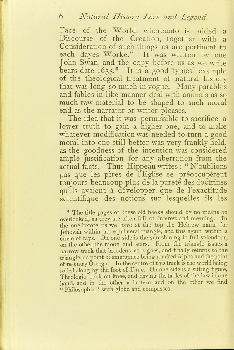 Face of the World, whereunto is added a Discourse of the Creation, together with a Consideration of such things as are pertinent to each dayes Worke. It was written by one John Swan, and the copy before us as we write bears date 1635.* It is a good typical example of the theological treatment of natural history that was long so much in vogue. Many parables and fables in like manner deal with animals as so much raw material to be shaped to such moral end as the narrator or writer pleases. The idea that it was permissible to sacrifice a lower truth to gain a higher one, and to make whatever modification was needed to turn a good moral into one still better was very frankly held, as the goodness of the intention was considered ample justification for any aberration from the actual facts. Thus Hippeau writes :  N'oublions pas que les p^res de I'Eglise se preoccup^rent toujours beaucoup plus de la purete des doctrines qu'ils avaient a developper, que de I'exactitude scientifique des notions sur lesquelles ils les * The title pages of these old books should by no means be overlooked, as they are often full of interest and meaning. In the one before us we have at the top the Hebrew name for Jehovah within an equilateral triangle, and this again within a circle of rays. On one side is the sun shining in full splendour, on the other the moon and stars. From the triangle issues a narrow track that broadens as it goes, and finally returns to the triangle, its point of emergence being marked Alpha and the point of re-entry Omega. In the centre of this track is the world being rolled along by the foot of Time. On one side is a sitting figure, Theologia, book on knee, and having the tables of the law in one hand, and in the other a lantern, and on the other we find  Philosophia  with globe and compasses.