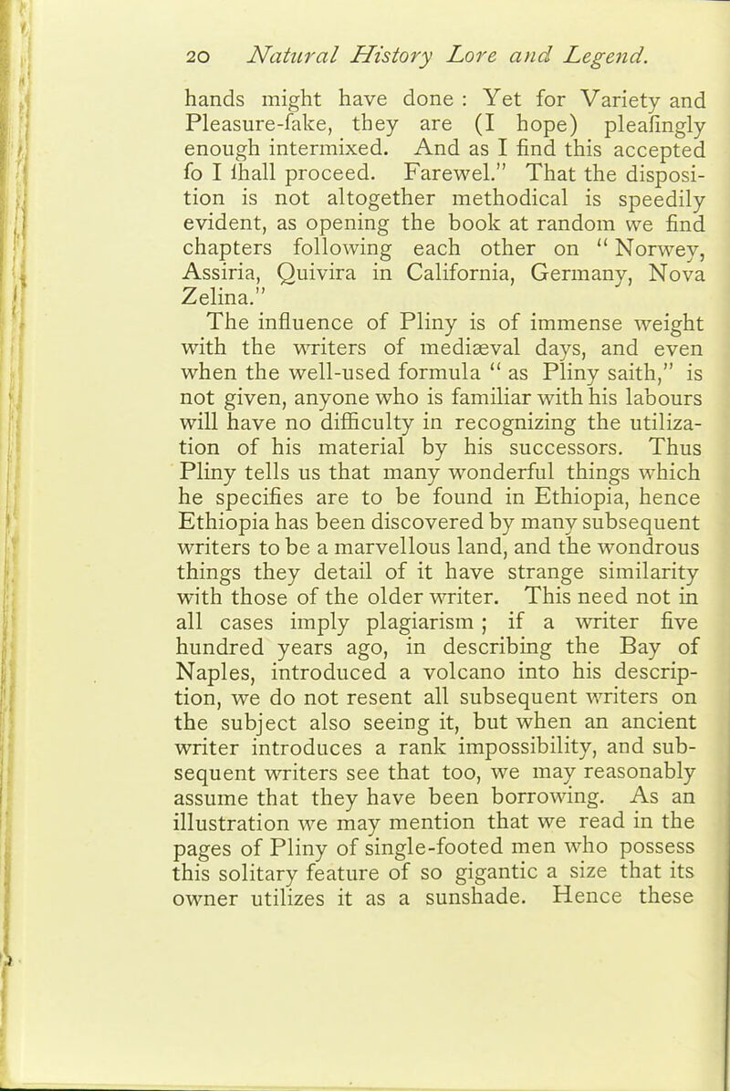 hands might have done : Yet for Variety and Pleasure-fake, they are (I hope) pleafingly enough intermixed. And as I find this accepted fo I lhall proceed. Farewel. That the disposi- tion is not altogether methodical is speedily evident, as opening the book at random we find chapters following each other on  Norwey, Assiria, Quivira in California, Germany, Nova Zelina. The influence of Pliny is of immense weight with the writers of mediaeval days, and even when the well-used formula  as Pliny saith, is not given, anyone who is familiar with his labours will have no difficulty in recognizing the utiliza- tion of his material by his successors. Thus ' Pliny tells us that many wonderful things -which he specifies are to be found in Ethiopia, hence Ethiopia has been discovered by many subsequent writers to be a marvellous land, and the wondrous things they detail of it have strange similarity with those of the older writer. This need not in all cases imply plagiarism ; if a writer five hundred years ago, in describing the Bay of Naples, introduced a volcano into his descrip- tion, we do not resent all subsequent writers on the subject also seeing it, but when an ancient writer introduces a rank impossibility, and sub- sequent writers see that too, we may reasonably assume that they have been borrowing. As an illustration we may mention that we read in the pages of Pliny of single-footed men who possess this solitary feature of so gigantic a size that its owner utilizes it as a sunshade. Hence these