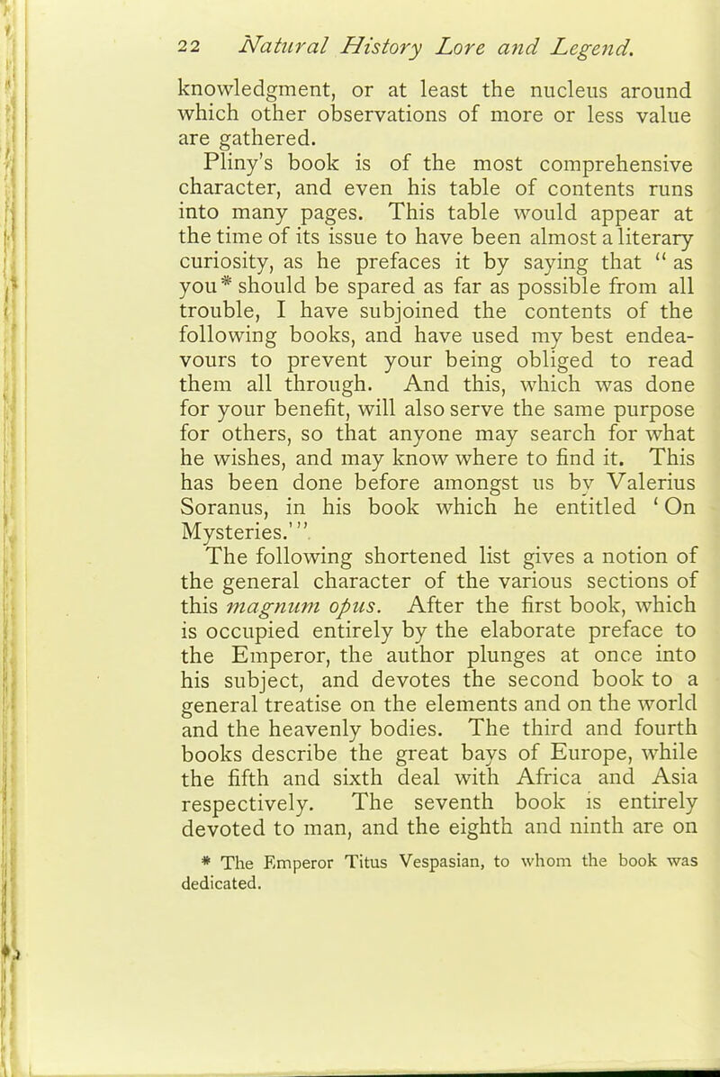 knowledgment, or at least the nucleus around which other observations of more or less value are gathered. Pliny's book is of the most comprehensive character, and even his table of contents runs into many pages. This table would appear at the time of its issue to have been almost a literary curiosity, as he prefaces it by saying that  as you* should be spared as far as possible from all trouble, I have subjoined the contents of the following books, and have used my best endea- vours to prevent your being obliged to read them all through. And this, which was done for your benefit, will also serve the same purpose for others, so that anyone may search for what he wishes, and may know where to find it. This has been done before amongst us by Valerius Soranus, in his book which he entitled ' On Mysteries.' The following shortened list gives a notion of the general character of the various sections of this magnum opus. After the first book, which is occupied entirely by the elaborate preface to the Emperor, the author plunges at once into his subject, and devotes the second book to a general treatise on the elements and on the world and the heavenly bodies. The third and fourth books describe the great bays of Europe, while the fifth and sixth deal with Africa and Asia respectively. The seventh book is entirely devoted to man, and the eighth and ninth are on * The Emperor Titus Vespasian, to whom the book was dedicated.