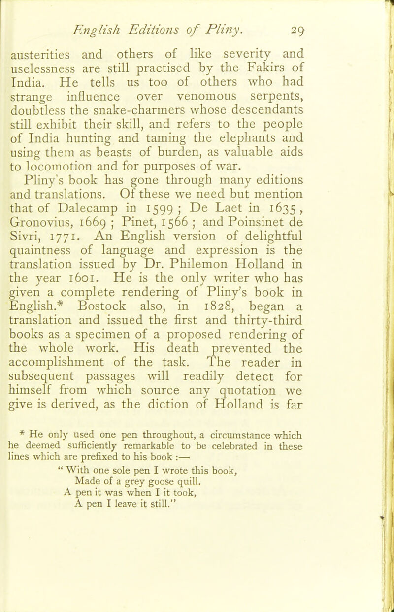austerities and others of like severity and uselessness are still practised by the Fakirs of India. He tells us too of others who had strange influence over venomous serpents, doubtless the snake-charmers whose descendants still exhibit their skill, and refers to the people of India hunting and taming the elephants and using them as beasts of burden, as valuable aids to locomotion and for purposes of war. Pliny's book has gone through many editions and translations. Of these we need but mention that of Dalecamp in 1599; De Laet in 1635, Gronovius, 1669 ; Pinet, 1566 ; and Poinsinet de Sivri, 1771. An English version of delightful quaintness of language and expression is the translation issued by Dr. Philemon Holland in the year 1601. He is the only writer who has given a complete rendering of Pliny's book in English.* Bostock also, in 1828, began a translation and issued the first and thirty-third books as a specimen of a proposed rendering of the whole work. His death prevented the accomplishment of the task. The reader in subsequent passages will readily detect for himself from which source any quotation we give is derived, as the diction of Holland is far * He only used one pen throughout, a circumstance which he deemed sufficiently remarkable to be celebrated in these lines which are prefixed to his book :—  With one sole pen I wrote this book. Made of a grey goose quill. A pen it was when I it took, A pen I leave it still.