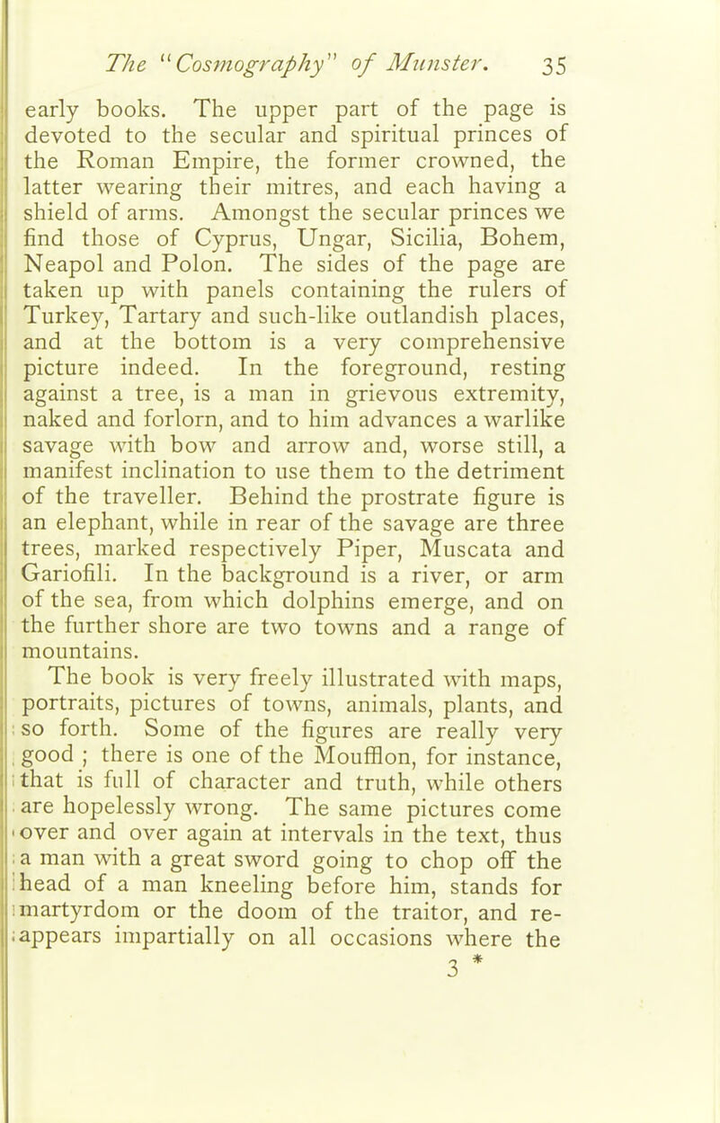 early books. The upper part of the page is devoted to the secular and spiritual princes of the Roman Empire, the former crowned, the latter wearing their mitres, and each having a shield of arms. Amongst the secular princes we find those of Cyprus, Ungar, Sicilia, Bohem, Neapol and Polon. The sides of the page are taken up with panels containing the rulers of Turkey, Tartary and such-like outlandish places, and at the bottom is a very comprehensive picture indeed. In the foreground, resting against a tree, is a man in grievous extremity, naked and forlorn, and to him advances a warlike savage with bow and arrow and, worse still, a manifest inclination to use them to the detriment of the traveller. Behind the prostrate figure is an elephant, while in rear of the savage are three trees, marked respectively Piper, Muscata and Gariofili. In the background is a river, or arm of the sea, from which dolphins emerge, and on the further shore are two towns and a range of mountains. The book is very freely illustrated with maps, portraits, pictures of towns, animals, plants, and ; so forth. Some of the figures are really very , good ; there is one of the Moufflon, for instance, ;that is full of character and truth, while others . are hopelessly wrong. The same pictures come 'Over and over again at intervals in the text, thus :a man with a great sword going to chop off the ihead of a man kneeling before him, stands for !martyrdom or the doom of the traitor, and re- iappears impartially on all occasions where the 3 *