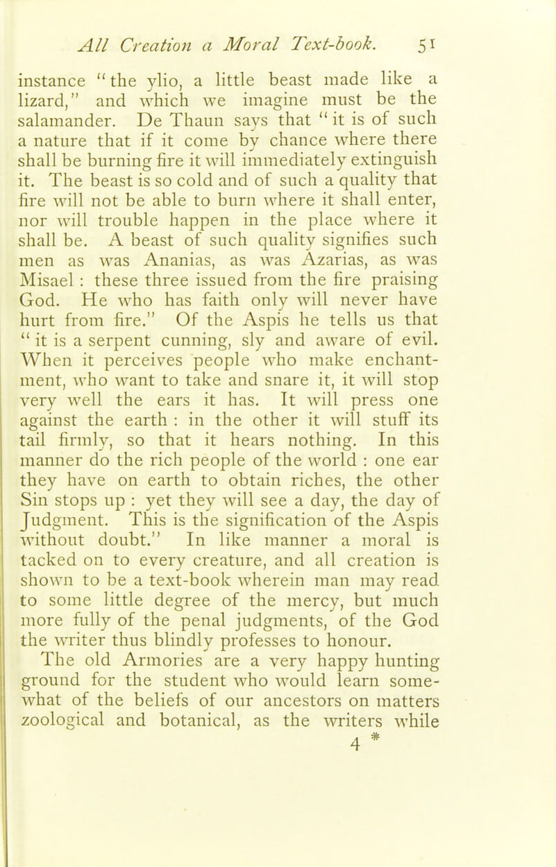 instance  the ylio, a little beast made like a lizard, and which we imagine must be the salamander. De Thaun says that  it is of such a nature that if it come by chance where there shall be burning fire it will immediately extinguish it. The beast is so cold and of such a quality that fire will not be able to burn where it shall enter, nor will trouble happen in the place where it shall be. A beast of such quality signifies such men as was Ananias, as was Azarias, as was Misael : these three issued from the fire praising God. He who has faith only will never have hurt from fire. Of the Aspis he tells us that  it is a serpent cunning, sly and aware of evil. When it perceives people who make enchant- ment, who want to take and snare it, it will stop very well the ears it has. It will press one against the earth : in the other it will stuff its tail firmly, so that it hears nothing. In this manner do the rich people of the world : one ear they have on earth to obtain riches, the other Sin stops up : yet they will see a day, the day of Judgment. This is the signification of the Aspis without doubt. In like manner a moral is tacked on to every creature, and all creation is shown to be a text-book wherein man may read to some little degree of the mercy, but much more fully of the penal judgments, of the God the writer thus blindly professes to honour. The old Armories are a very happy hunting ground for the student who would learn some- what of the beliefs of our ancestors on matters zoological and botanical, as the writers while