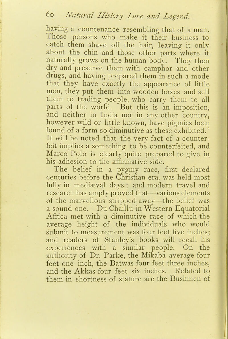 having a countenance resembling that of a man. Those persons who make it their business to catch them shave off the hair, leaving it only about the chin and those other parts where it naturally grows on the human body. They then dry and preserve them with camphor and other drugs, and having prepared them in such a mode that they have exactly the appearance of little men, they put them into wooden boxes and sell them to trading people, who carry them to all parts of the world. But this is an imposition, and neither in India nor in any other country, however wild or little known, have pigmies been found of a form so diminutive as these exhibited. It will be noted that the very fact of a counter- feit implies a something to be counterfeited, and Marco Polo is clearly quite prepared to give in his adhesion to the affirmative side. The belief in a pygmy race, first declared centuries before the Christian era, was held most fully in mediaeval days ; and modern travel and research has amply proved that—various elements of the marvellous stripped away—the belief was a sound one. Du Chaillu in Western Equatorial Africa met with a diminutive race of which the average height of the individuals who would submit to measurement was four feet five inches; and readers of Stanley's books will recall his experiences with a similar people. On the authority of Dr. Parke, the Mikaba average four feet one inch, the Batwas four feet three inches, and the Akkas four feet six inches. Related to them in shortness of stature are the Bushmen of