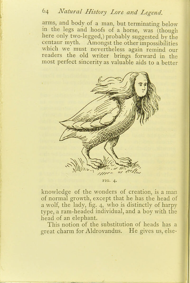 arms, and body of a man, but terminating below in the legs and hoofs of a horse, was (though here only two-legged,) probably suggested by the centaur myth. Amongst the other impossibilities which we must nevertheless again remind our readers the old writer brings forward in the most perfect sincerity as valuable aids to a better FIG. 4, knowledge of the wonders of creation, is a man of normal growth, except that he has the head of a wolf, the lady, fig. 4, who is distinctly of harpy type, a ram-headed individual, and a boy with the head of an elephant. This notion of the substitution of heads has a great charm for Aldrovandus. He gives us, else-