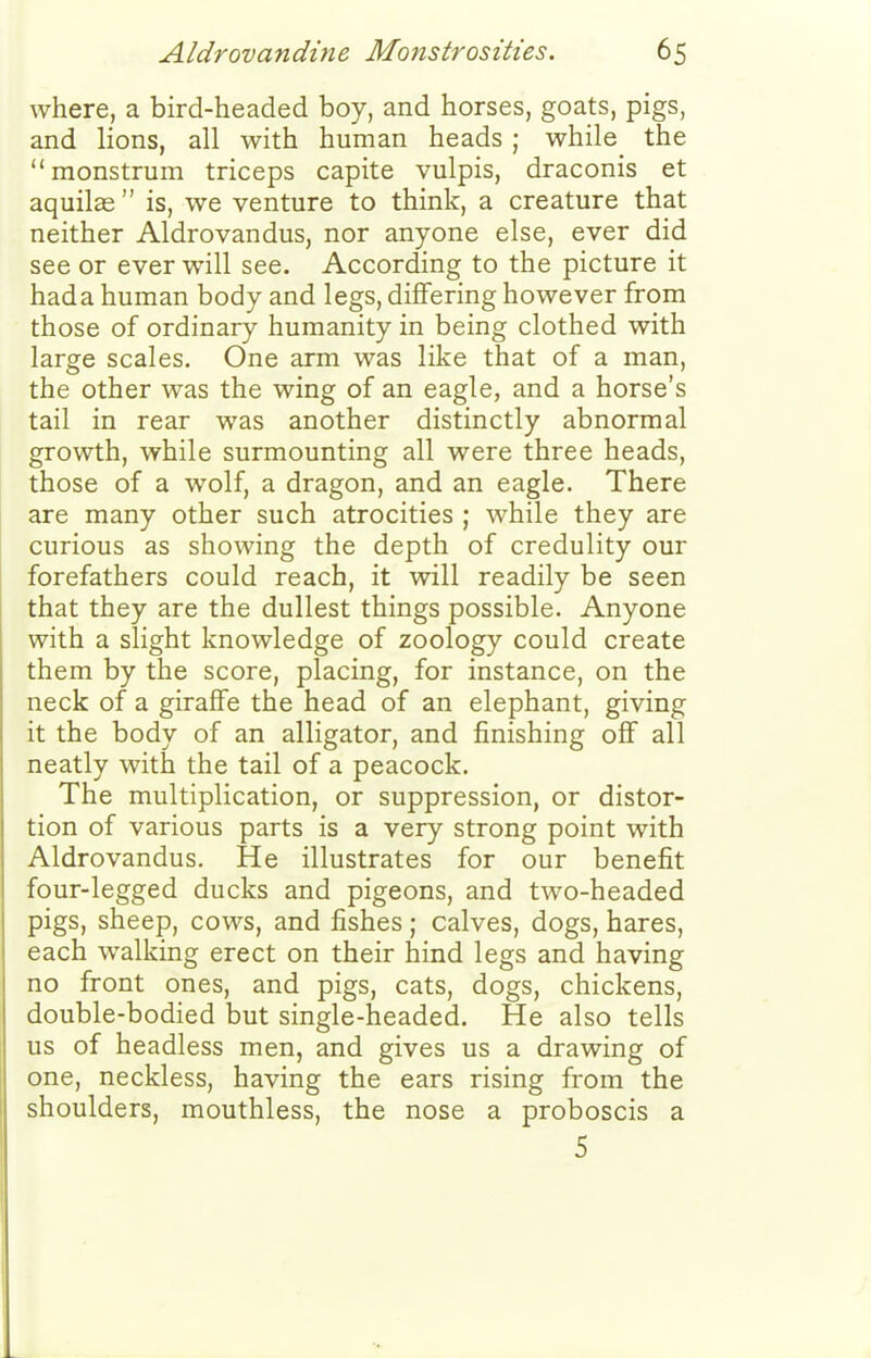 where, a bird-headed boy, and horses, goats, pigs, and lions, all with human heads ; while the monstrum triceps capite vulpis, draconis et aquilas  is, we venture to think, a creature that neither Aldrovandus, nor anyone else, ever did see or ever will see. According to the picture it had a human body and legs, differing however from those of ordinary humanity in being clothed with large scales. One arm was like that of a man, the other was the wing of an eagle, and a horse's tail in rear was another distinctly abnormal growth, while surmounting all were three heads, those of a wolf, a dragon, and an eagle. There are many other such atrocities ; while they are curious as showing the depth of credulity our forefathers could reach, it will readily be seen that they are the dullest things possible. Anyone with a slight knowledge of zoology could create them by the score, placing, for instance, on the neck of a giraffe the head of an elephant, giving it the body of an alligator, and finishing off all neatly with the tail of a peacock. The multiplication, or suppression, or distor- tion of various parts is a very strong point with Aldrovandus. He illustrates for our benefit four-legged ducks and pigeons, and two-headed pigs, sheep, cows, and fishes; calves, dogs, hares, each walking erect on their hind legs and having no front ones, and pigs, cats, dogs, chickens, double-bodied but single-headed. He also tells us of headless men, and gives us a drawing of one, neckless, having the ears rising from the shoulders, mouthless, the nose a proboscis a 5