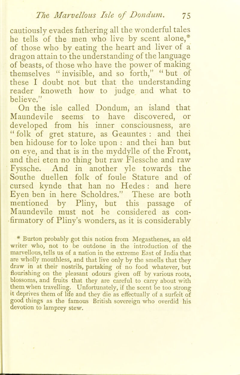 cautiously evades fathering all the wonderful tales he tells of the men who live by scent alone,* of those who by eating the heart and liver of a dragon attain to the understanding of the language of beasts, of those who have the power of making themselves  invisible, and so forth,  but of these I doubt not but that the understanding reader knoweth how to judge and what to believe. On the isle called Dondum, an island that Maundevile seems to have discovered, or developed from his inner consciousness, are  folk of gret stature, as Geauntes : and thei ben hidouse for to loke upon : and thei han but on eye, and that is in the myddylle of the Front, and thei eten no thing but raw Flessche and raw Fyssche. And in another yle towards the Southe duellen folk of foule Stature and of cursed kynde that han no Hedes : and here Eyen ben in here Scholdres. These are both mentioned by Pliny, but this passage of Maundevile must not be considered as con- firmatory of Pliny's wonders, as it is considerably * Burton probably got this notion from Megasthenes, an old writer who, not to be outdone in the introduction of the marvellous, tells us of a nation in the extreme East of India that are wholly mouthless, and that live only by the smells that they draw in at their nostrils, partaking of no food whatever, but flourishing on the pleasant odours given off by various roots, blossoms, and fruits that they are careful to carry about with them when travelling. Unfortunately, if the scent be too strong it deprives them of life and they die as effectually of a surfeit of good things as the famous British sovereign who overdid his devotion to lamprey stew.