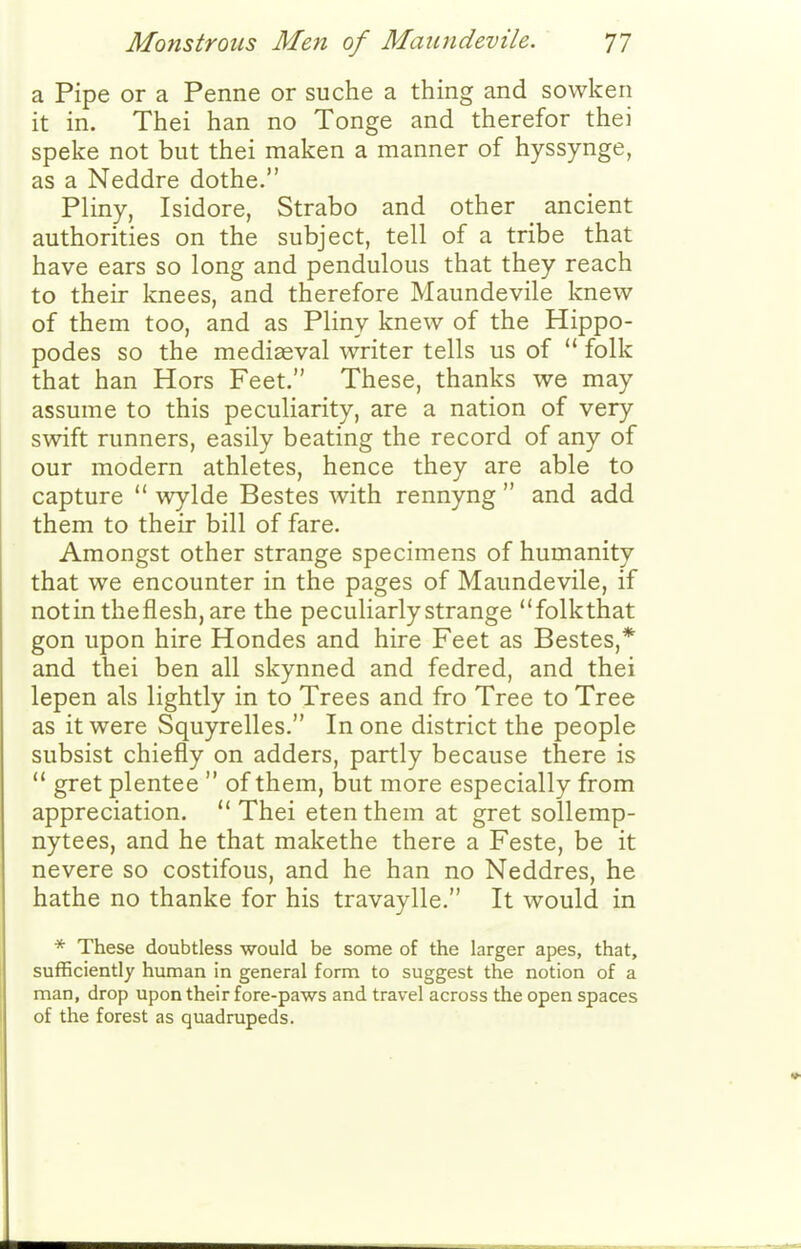 a Pipe or a Penne or suche a thing and sowken it in. Thei han no Tonge and therefor thei spake not but thei maken a manner of hyssynge, as a Neddre dothe. Pliny, Isidore, Strabo and other ancient authorities on the subject, tell of a tribe that have ears so long and pendulous that they reach to their knees, and therefore Maundevile knew of them too, and as Pliny knew of the Hippo- podes so the mediaeval writer tells us of  folk that han Hors Feet. These, thanks we may assume to this peculiarity, are a nation of very swift runners, easily beating the record of any of our modern athletes, hence they are able to capture  wylde Bestes with rennyng  and add them to their bill of fare. Amongst other strange specimens of humanity that we encounter in the pages of Maundevile, if notin theflesh,are the peculiarly strange folkthat gon upon hire Hondes and hire Feet as Bestes,* and thei ben all skynned and fedred, and thei lepen als lightly in to Trees and fro Tree to Tree as it were Squyrelles. In one district the people subsist chiefly on adders, partly because there is  gret plentee  of them, but more especially from appreciation. Thei etenthem at gret sollemp- nytees, and he that makethe there a Feste, be it nevere so costifous, and he han no Neddres, he hathe no thanke for his travaylle. It would in * These doubtless would be some of the larger apes, that, sufficiently human in general form to suggest the notion of a man, drop upon their fore-paws and travel across the open spaces of the forest as quadrupeds.