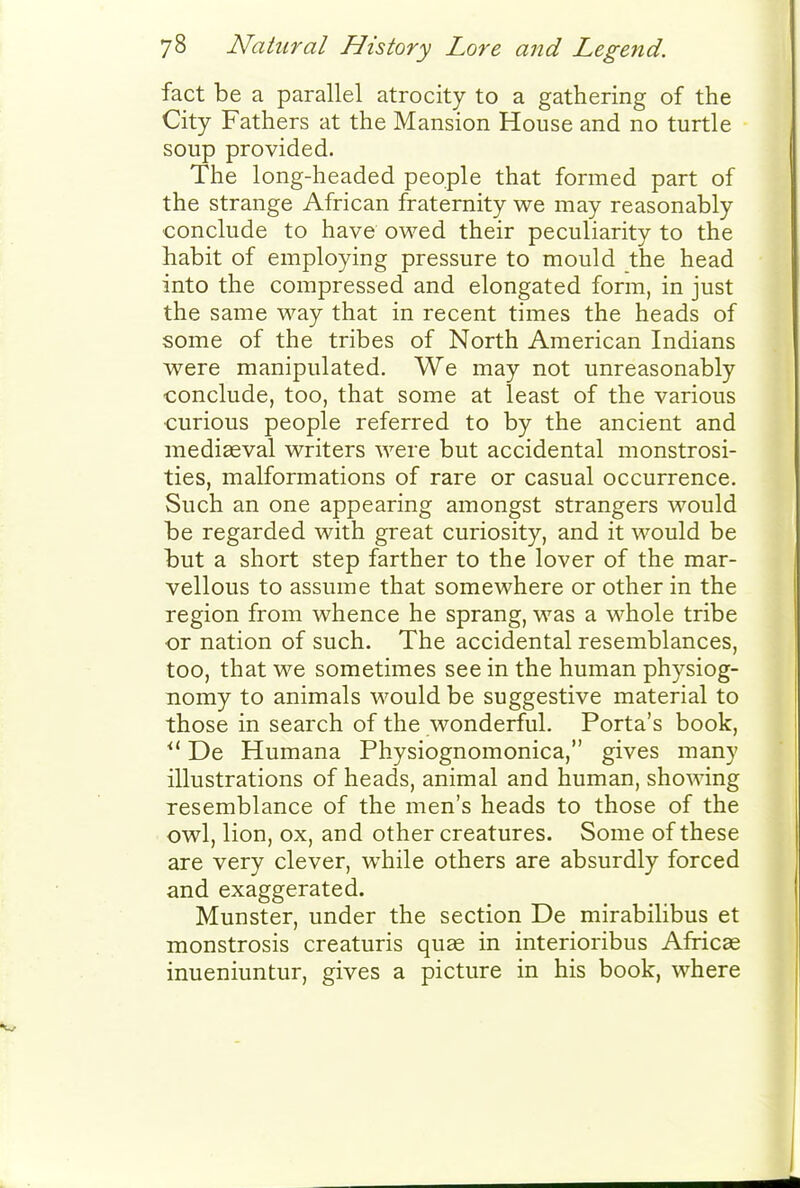 fact be a parallel atrocity to a gathering of the City Fathers at the Mansion House and no turtle soup provided. The long-headed people that formed part of the strange African fraternity we may reasonably conclude to have owed their peculiarity to the habit of employing pressure to mould the head into the compressed and elongated form, in just the same way that in recent times the heads of some of the tribes of North American Indians were manipulated. We may not unreasonably conclude, too, that some at least of the various curious people referred to by the ancient and mediaeval writers were but accidental monstrosi- ties, malformations of rare or casual occurrence. Such an one appearing amongst strangers would be regarded with great curiosity, and it would be but a short step farther to the lover of the mar- vellous to assume that somewhere or other in the region from whence he sprang, was a whole tribe or nation of such. The accidental resemblances, too, that we sometimes see in the human physiog- nomy to animals would be suggestive material to those in search of the wonderful. Porta's book, ^' De Humana Physiognomonica, gives many illustrations of heads, animal and human, showing resemblance of the men's heads to those of the owl, lion, ox, and other creatures. Some of these are very clever, while others are absurdly forced and exaggerated. Munster, under the section De mirabilibus et monstrosis creaturis quae in interioribus Africae inueniuntur, gives a picture in his book, where