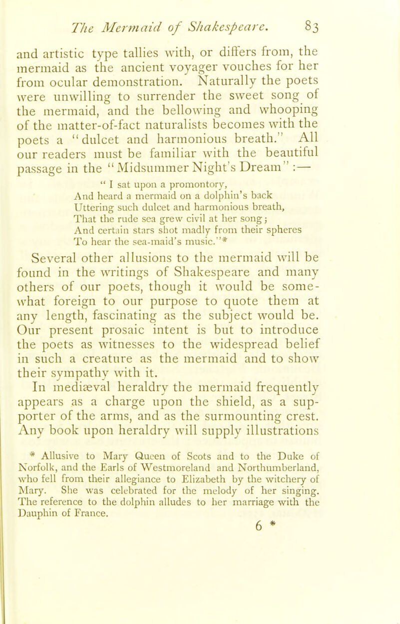 and artistic type tallies with, or differs from, the mermaid as the ancient voyager vouches for her from ocular demonstration. Naturally the poets were unwilling to surrender the sweet song of the mermaid, and the bellowing and whooping of the matter-of-fact naturalists becomes with the poets a dulcet and harmonious breath. All our readers must be familiar with the beautiful passage in the  Midsummer Night's Dream :—  I sat upon a promontory, And heard a mermaid on a dolphin's back Uttering such dulcet and harmonious breath. That the rude sea grew civil at her song; And certain stars shot madly from their spheres To hear the sea-maid's music.* Several other allusions to the mermaid will be found in the writings of Shakespeare and many others of our poets, though it would be some- what foreign to our purpose to quote them at any length, fascinating as the subject would be. Our present prosaic intent is but to introduce the poets as witnesses to the widespread belief in such a creature as the mermaid and to show their sympathy with it. In mediseval heraldry the mermaid frequently appears as a charge upon the shield, as a sup- porter of the arms, and as the surmounting crest. Any book upon heraldry will supply illustrations * Allusive to Mary Queen of Scots and to the Duke of Norfolk, and the Earls of Westmoreland and Northumberland, who fell from their allegiance to Elizabeth by the witchery of lilary. She was celebrated for the melody of her singing. The reference to the dolphin alludes to her marriage with the Dauphin of France. 6 *