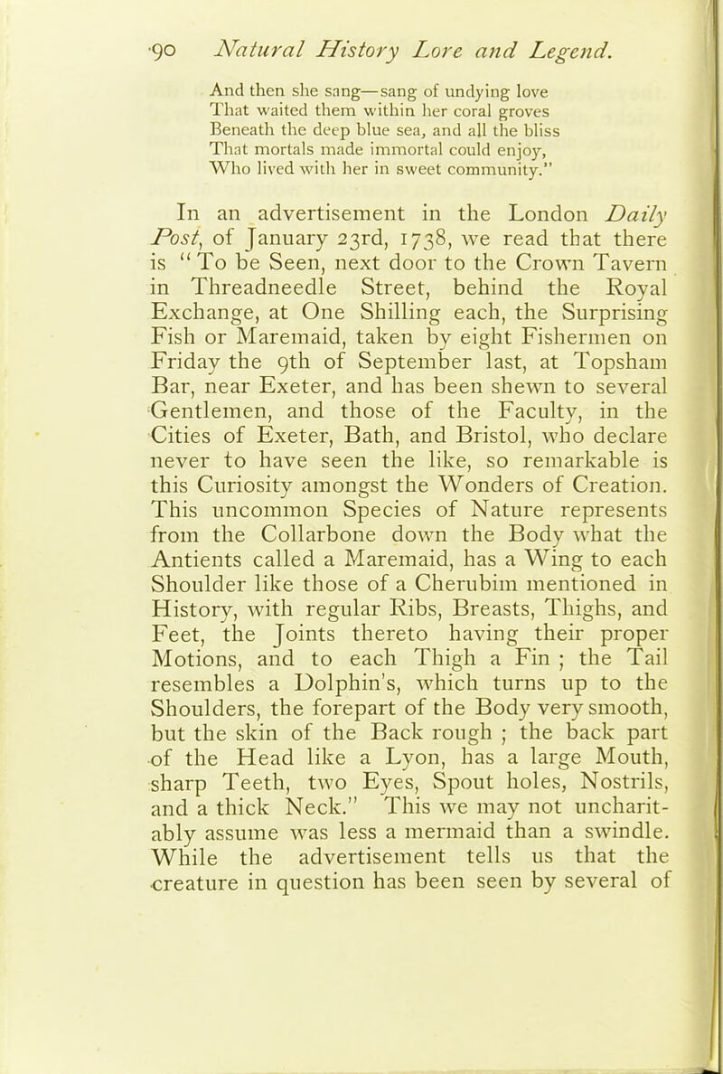 And then she sang—sang of undying love That waited them within her coral groves Beneath the deep blue sea, and all the bliss That mortals made immortal could enjoy, Who lived -with her in sweet community. In an advertisement in the London Daily Post, of January 23rd, 1738, we read that there is  To be Seen, next door to the Crown Tavern in Threadneedle Street, behind the Roval Exchange, at One Shilling each, the Surprising Fish or Maremaid, taken by eight Fishermen on Friday the 9th of September last, at Topsham Bar, near Exeter, and has been shewn to several Gentlemen, and those of the Faculty, in the Cities of Exeter, Bath, and Bristol, who declare never to have seen the like, so remarkable is this Curiosity amongst the Wonders of Creation. This uncommon Species of Nature represents from the Collarbone down the Body what the Antients called a Maremaid, has a Wing to each Shoulder like those of a Cherubim mentioned in History, Math regular Ribs, Breasts, Thighs, and Feet, the Joints thereto having their proper Motions, and to each Thigh a Fin ; the Tail resembles a Dolphin's, which turns up to the Shoulders, the forepart of the Body very smooth, but the skin of the Back rough ; the back part of the Head like a Lyon, has a large Mouth, sharp Teeth, two Eyes, Spout holes, Nostrils, and a thick Neck. This we may not uncharit- ably assume was less a mermaid than a swindle. While the advertisement tells us that the creature in question has been seen by several of