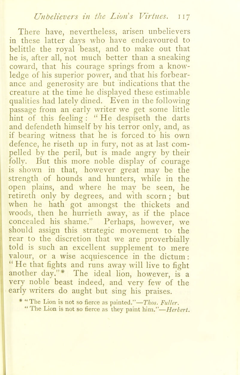 There have, nevertheless, arisen imbehevers in these latter days Avho have endeavoured to belittle the royal beast, and to make out that he is, after all, not much better than a sneaking coward, that his courage springs from a know- ledge of his superior power, and that his forbear- ance and generosity are but indications that the creature at the time he displayed these estimable qualities had lately dined. Even in the following passage from an early writer we get some little hint of this feeling :  He despiseth the darts and defendeth himself by his terror only, and, as if bearing witness that he is forced to his own defence, he riseth up in fury, not as at last com- pelled by the peril, but is made angry by their folly. But this more noble display of courage is shown in that, however great may be the strength of hounds and hunters, while in the open plains, and where he may be seen, he retireth only by degrees, and with scorn ; but when he hath got amongst the thickets and woods, then he hurrieth away, as if the place concealed his shame. Perhaps, however, we should assign this strategic movement to the rear to the discretion that we are proverbially told is such an excellent supplement to mere valour, or a wise acquiescence in the dictum :  He that fights and runs away will live to fight another day.* The ideal lion, however, is a very noble beast indeed, and very few of the early writers do aught but sing his praises. * The Lion is not so fierce as painted.—Thos. Fuller.  The Lion is not so fierce as they paint him.—Herbert.