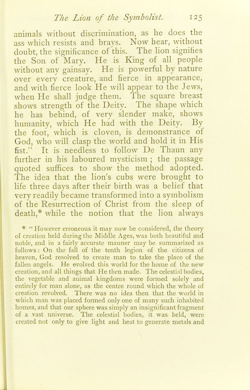animals without discrimination, as he does the ass which resists and brays. Now hear, without doubt, the significance of this. The lion signifies the Son of Mary. He is King of all people without any gainsay. He is powerful by nature over every creature, and fierce in appearance, and with fierce look He will appear to the Jews, when He shall judge them. The square breast shows strength of the Deity. The shape which he has behind, of very slender make, shows humanity, which He had with the Deity. By the foot, which is cloven, is demonstrance of God, who will clasp the world and hold it in His fist. It is needless to follow De Thaun any further in his laboured mysticism ; the passage quoted suffices to show the method adopted. The idea that the lion's cubs were brought to life three days after their birth was a belief that very readily became transformed into a symbolism of the Resurrection of Christ from the sleep of death,* while the notion that the lion always *  However erroneous it may now be considered, the theory of creation held during the Middle Ages, was both beautiful and noble, and in a fairly accurate manner may be summarized as follows: On the fall of the tenth legion of the citizens of heaven, God resolved to create man to take the place of the fallen angels. He evolved this world for the home of the new creation, and all things that He then made. The celestial bodies, the vegetable and animal kingdoms were formed solely and entirely for man alone, as the centre round which the whole of creation revolved. There was no idea then that the world in which man was placed formed only one of many such inhabited homes, and that our sphere was simply an insignificant fragment of a vast universe. The celestial bodies, it was held, were created not only to give light and heat to generate metals and