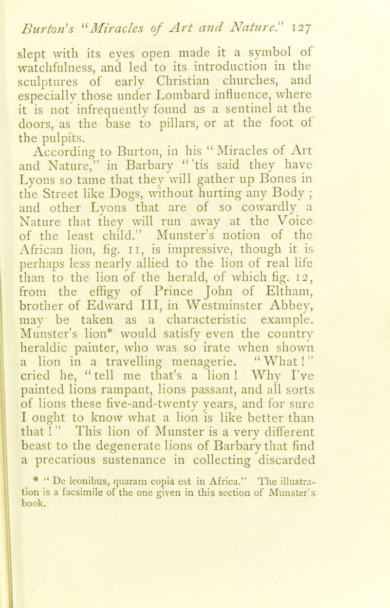 slept with its eyes open made it a symbol of watchfulness, and led to its introduction in the sculptures of early Christian churches, and especially those under Lombard influence, where it is not infrequently found as a sentinel at the doors, as the base to pillars, or at the foot of the pulpits. According to Burton, in his Miracles of Art and Nature, in Barbary 'tis said they have Lyons so tame that they will gather up Bones in the Street like Dogs, without hurting any Body ; and other Lyons that are of so cowardly a Nature that they will run away at the Voice of the least child. Munster's notion of the African lion, fig. 11, is impressive, though it is. perhaps less nearly allied to the lion of real life than to the lion of the herald, of which fig. 12, from the effigy of Prince John of Eltham, brother of Edward III, in Westminster Abbey, may be taken as a characteristic example. Munster's lion* would satisfy even the country heraldic painter, who was so irate when shown a lion in a travelling menagerie.  What! cried he,  tell me that's a lion ! Why I've painted lions rampant, lions passant, and all sorts of lions these five-and-twenty years, and for sure I ought to know what a lion is like better than that !  This lion of Munster is a very different beast to the degenerate lions of Barbary that find a precarious sustenance in collecting discarded *  De leonibusj quaram copia est in Africa. The illustra- tion is a facsimile of the one given in this section of Munster's book.