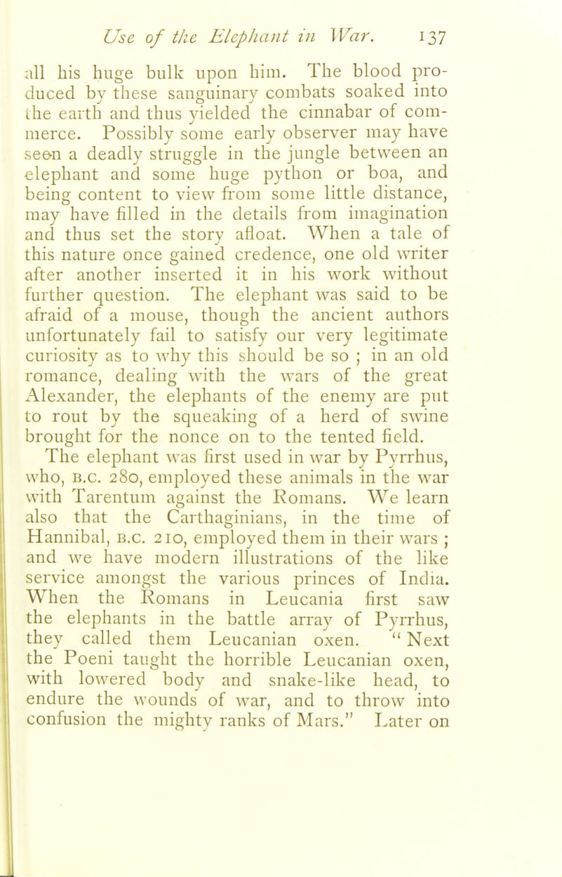 iill his huge bulk upon him. The blood pro- duced by these sanguinary combats soaked into the earth and thus yielded the cinnabar of com- merce. Possibly some early observer may have see-n a deadly struggle in the jungle between an elephant and some huge python or boa, and being content to view from some little distance, may have filled in the details from imagination and thus set the story afloat. When a tale of this nature once gained credence, one old writer after another inserted it in his work without further question. The elephant was said to be afraid of a mouse, though the ancient authors unfortunately fail to satisfy our very legitimate curiosity as to why this should be so ; in an old romance, dealing with the wars of the great Alexander, the elephants of the enemy are put to rout by the squeaking of a herd of swine brought for the nonce on to the tented field. The elephant was first used in war by Pyrrhus, who, B.C. 280, employed these animals in the war with Tarentum against the Komans. We learn also that the Carthaginians, in the time of Hannibal, B.C. 210, employed them in their wars ; and we have modern illustrations of the like service amongst the various princes of India. When the Romans in Leucania first saw the elephants in the battle array of Pyrrhus, they called them Leucanian oxen.  Next the Poeni taught the horrible Leucanian oxen, with lowered body and snake-like head, to endure the wounds of war, and to throw into confusion the mighty ranks of Mars. Later on