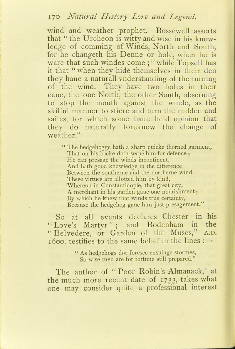 wind and weather prophet. Bossewell asserts that  the Urcheon is witty and wise in his know- ledge of comming of Winds, North and South, for he changeth his Denne or hole, when he is ware that such windes come ;  while Topsell has it that when they hide themselves in their den they haue a naturall vnderstanding of the turning of the wind. They have two holes in their caue, the one North, the other South, obseruing to stop the mouth against the winde, as the skilful mariner to stiere and turn the rudder and sailes, for which some haue held opinion that they do naturally foreknow the change of weather.  The hedgehogge hath a sharp quicke thorned garment. That on his backe doth serue him for defence ; He can presage the winds incontinent, And hath good knowledge in the difference Between the southerne and the nortlierne wind. These virtues are allotted him by kind, Whereon in Constantinople, that great city, A. merchant in his garden gaue one nourishment; By which he knew that winds true certainty. Because the hedgehog gaue him just presagement. So at all events declares Chester in his Love's Martyr; and Bodenham in the  Belvedere, or Garden of the Muses, a.d. 1600, testifies to the same belief in the lines :—  As hedgehogs doe foresee ensuinge stormes. So wise men are for fortune still prepared. The author of Poor Robin's Almanack, at the much more recent date of 1733, takes what one may consider quite a professional interest