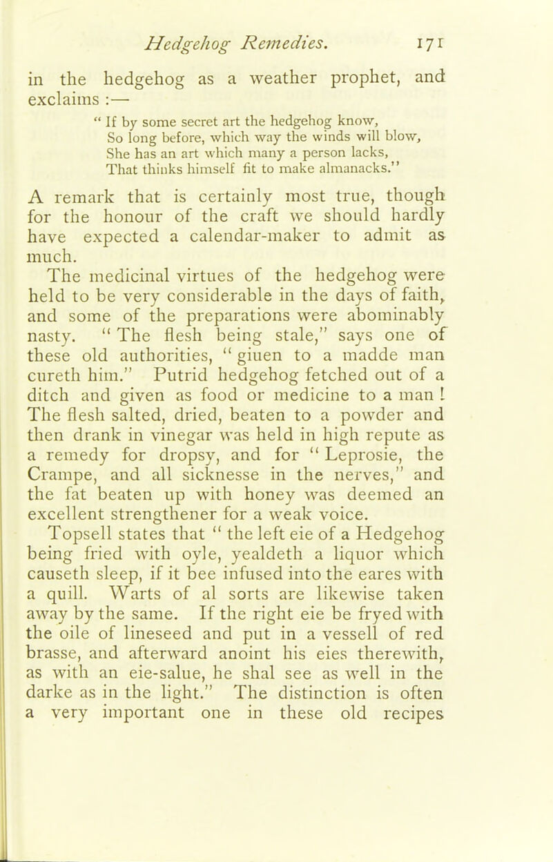 Hedgehog Remedies. iji in the hedgehog as a weather prophet, and exclaims :—  If by some secret art the hedgehog know. So long before, which way the winds will blow. She has an art which many a person lacks, That thinks himself fit to make almanacks. A remark that is certainly most true, though for the honour of the craft we should hardly have expected a calendar-maker to admit as much. The medicinal virtues of the hedgehog were held to be very considerable in the days of faith^ and some of the preparations were abominably nasty.  The flesh being stale, says one of these old authorities,  giuen to a madde man cureth him. Putrid hedgehog fetched out of a ditch and given as food or medicine to a man 1 The flesh salted, dried, beaten to a powder and then drank in vinegar was held in high repute as a remedy for dropsy, and for  Leprosie, the Crampe, and all sicknesse in the nerves, and the fat beaten up with honey was deemed an excellent strengthener for a weak voice. Topsell states that  the left eie of a Hedgehog being fried with oyle, yealdeth a liquor which causeth sleep, if it bee infused into the eares with a quill. Warts of al sorts are likewise taken away by the same. If the right eie be fryed with the oile of lineseed and put in a vessell of red brasse, and afterward anoint his eies therewith, as with an eie-salue, he shal see as well in the darke as in the hght. The distinction is often a very important one in these old recipes