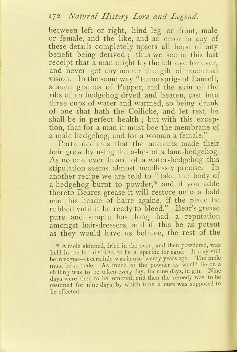 between left or right, hind leg or front, male or female, and the like, and an error in any of these details completely upsets all hope of any benefit being derived ; thus we see in this last receipt that a man might fry the left eye for ever, and never get any nearer the gift of nocturnal vision. In the same way tenne sprigs of Laurell, seauen graines of Pepper, and the skin of the ribs of an hedgehog dryed and beaten, cast into three cups of water and warmed, so being drunk of one that hath the Collicke, and let rest, he shall be in perfect health ; but with this excep- tion, that for a man it must bee the membrane of a male hedgehog, and for a woman a female. Porta declares that the ancients made their hair grow by using the ashes of a land-hedgehog. As no one ever heard of a water-hedgehog this stipulation seems almost needlessly precise. In another recipe we are told to  take the body of a hedgehog burnt to powder,* and if you adde thereto Beares-grease it will restore unto a bald man his heade of haire againe, if the place be rubbed vntil it be ready to bleed. Bear's grease pure and simple has long had a reputation amongst hair-dressers, and if this be as potent as they would have us believe, the rest of the * A mole skinned, dried in the oven, and then powdered, was held in the fen districts to be a specific for ague. It may still be in vogae—it certainly was in use twenty years ago. The mole must be a male. As much of the powder as would lie on a shilling was to be taken every day, for nine days, in gin. Nine days were then to be omitted, and then the remedy was to be resumed for nine days, by which time a cure was supposed to be effected.