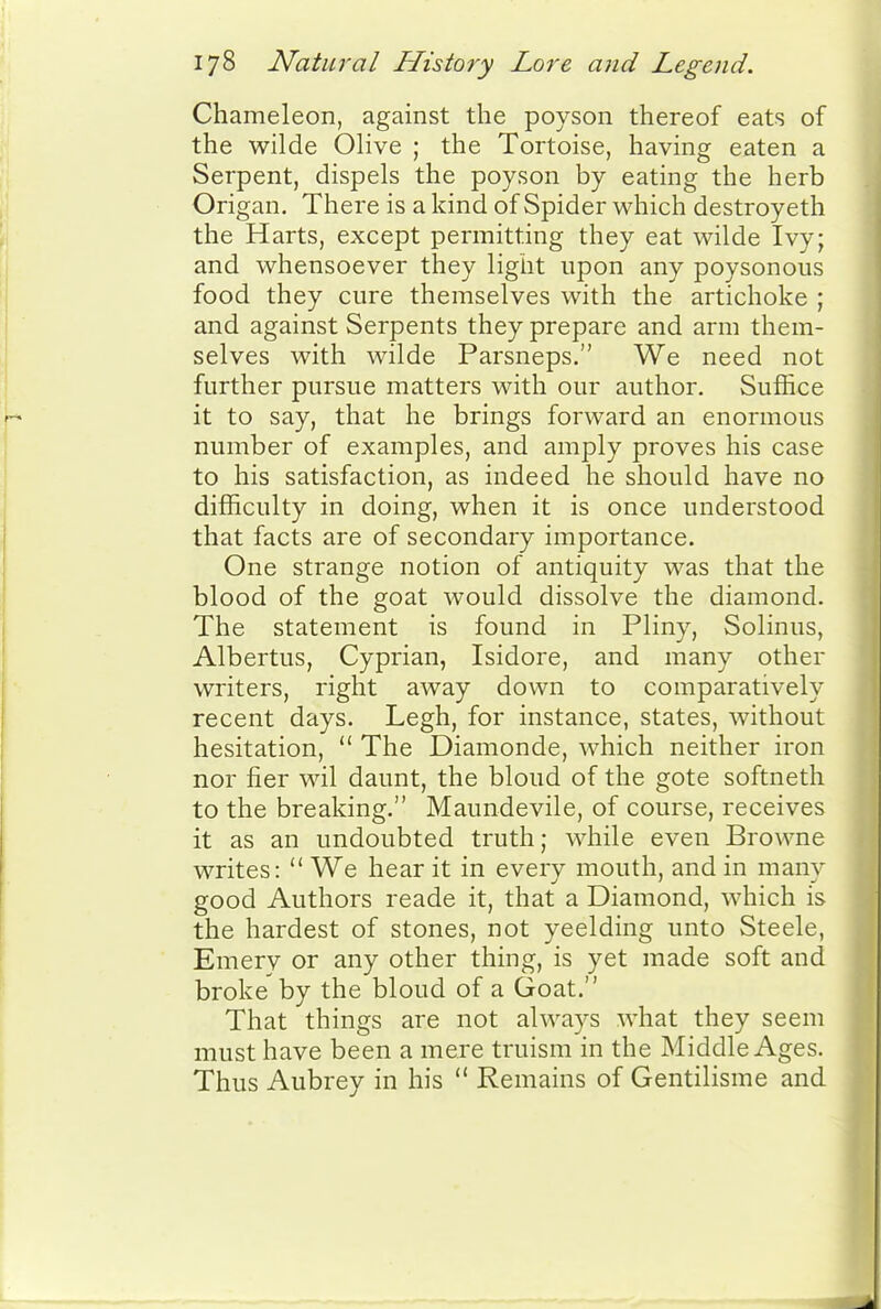 Chameleon, against the poyson thereof eats of the wilde Olive ; the Tortoise, having eaten a Serpent, dispels the poyson by eating the herb Origan. There is a kind of Spider which destroyeth the Harts, except permitting they eat wilde Ivy; and whensoever they light upon any poysonous food they cure themselves with the artichoke ; and against Serpents they prepare and arm them- selves with wilde Parsneps. We need not further pursue matters with our author. Suffice it to say, that he brings forward an enormous number of examples, and amply proves his case to his satisfaction, as indeed he should have no difficulty in doing, when it is once understood that facts are of secondary importance. One strange notion of antiquity was that the blood of the goat would dissolve the diamond. The statement is found in Pliny, Solinus, Albertus, Cyprian, Isidore, and many other writers, right away down to comparatively recent days. Legh, for instance, states, without hesitation,  The Diamonde, which neither iron nor fier wil daunt, the bloud of the gote softneth to the breaking. Maundevile, of course, receives it as an undoubted truth; while even Browne writes:  We hear it in every mouth, and in many good Authors reade it, that a Diamond, which is the hardest of stones, not yeelding unto Steele, Emery or any other thing, is yet made soft and broke by the bloud of a Goat. That things are not always what they seem must have been a mere truism in the Middle Ages. Thus Aubrey in his  Remains of Gentilisme and